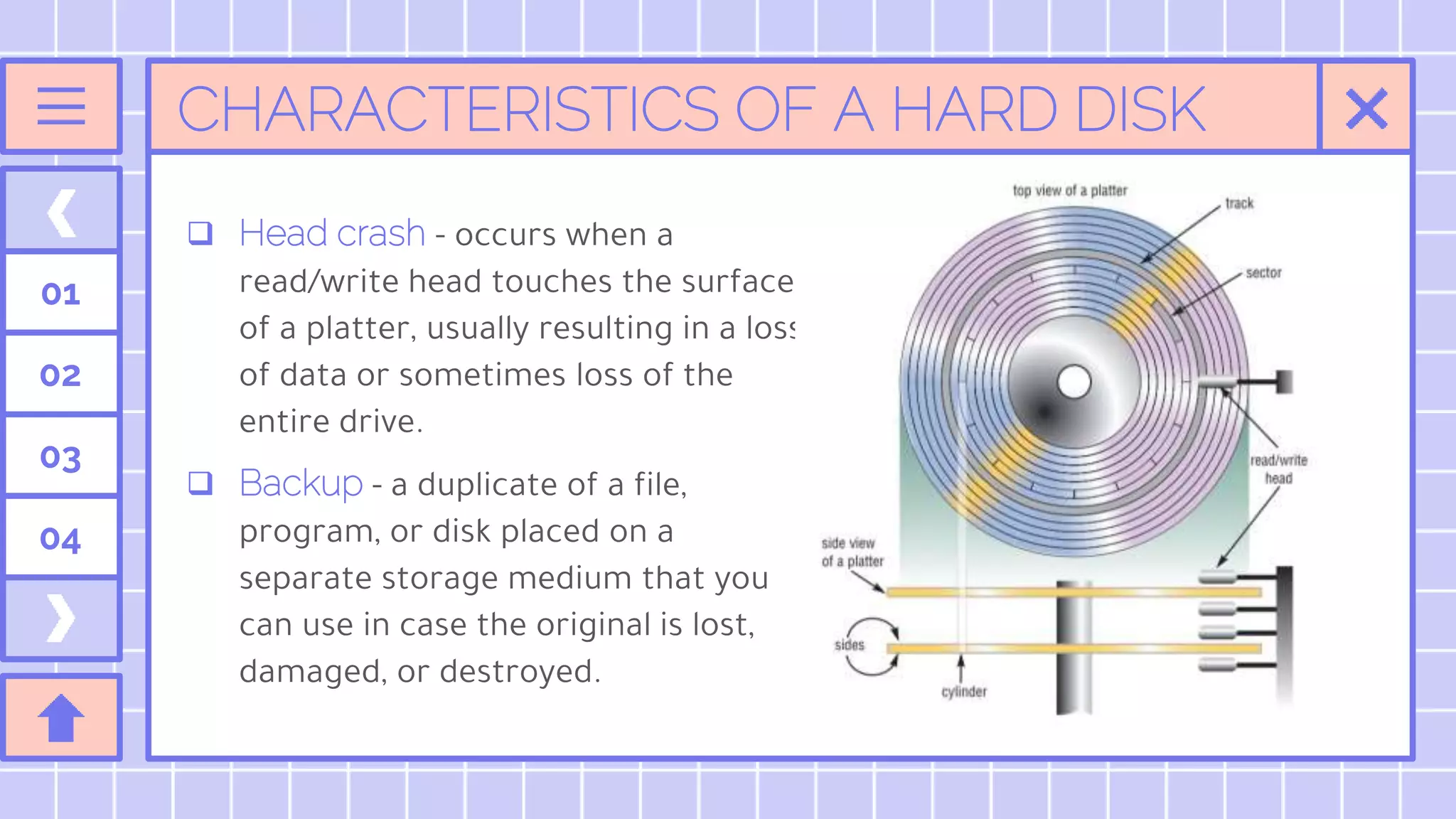 CHARACTERISTICS OF A HARD DISK
 Head crash - occurs when a
read/write head touches the surface
of a platter, usually resulting in a loss
of data or sometimes loss of the
entire drive.
 Backup - a duplicate of a file,
program, or disk placed on a
separate storage medium that you
can use in case the original is lost,
damaged, or destroyed.
01
02
03
04
 