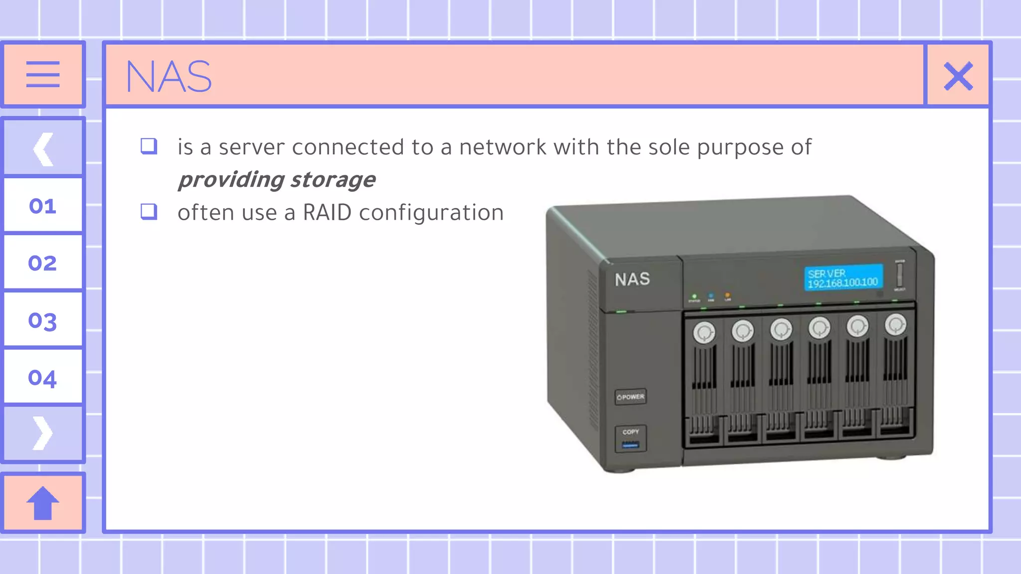 NAS
 is a server connected to a network with the sole purpose of
providing storage
 often use a RAID configuration
01
02
03
04
 