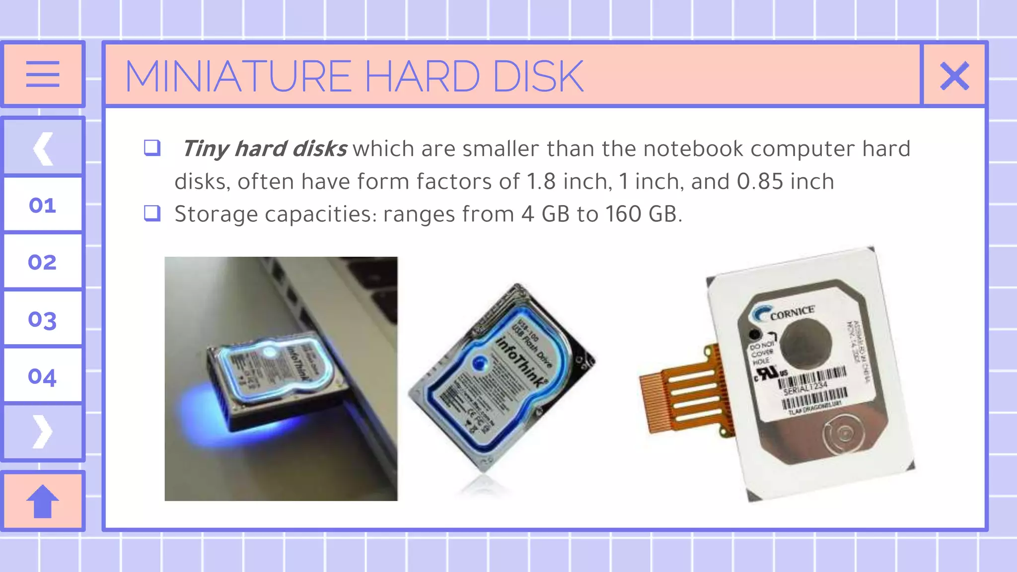 MINIATURE HARD DISK
 Tiny hard disks which are smaller than the notebook computer hard
disks, often have form factors of 1.8 inch, 1 inch, and 0.85 inch
 Storage capacities: ranges from 4 GB to 160 GB.
01
02
03
04
 