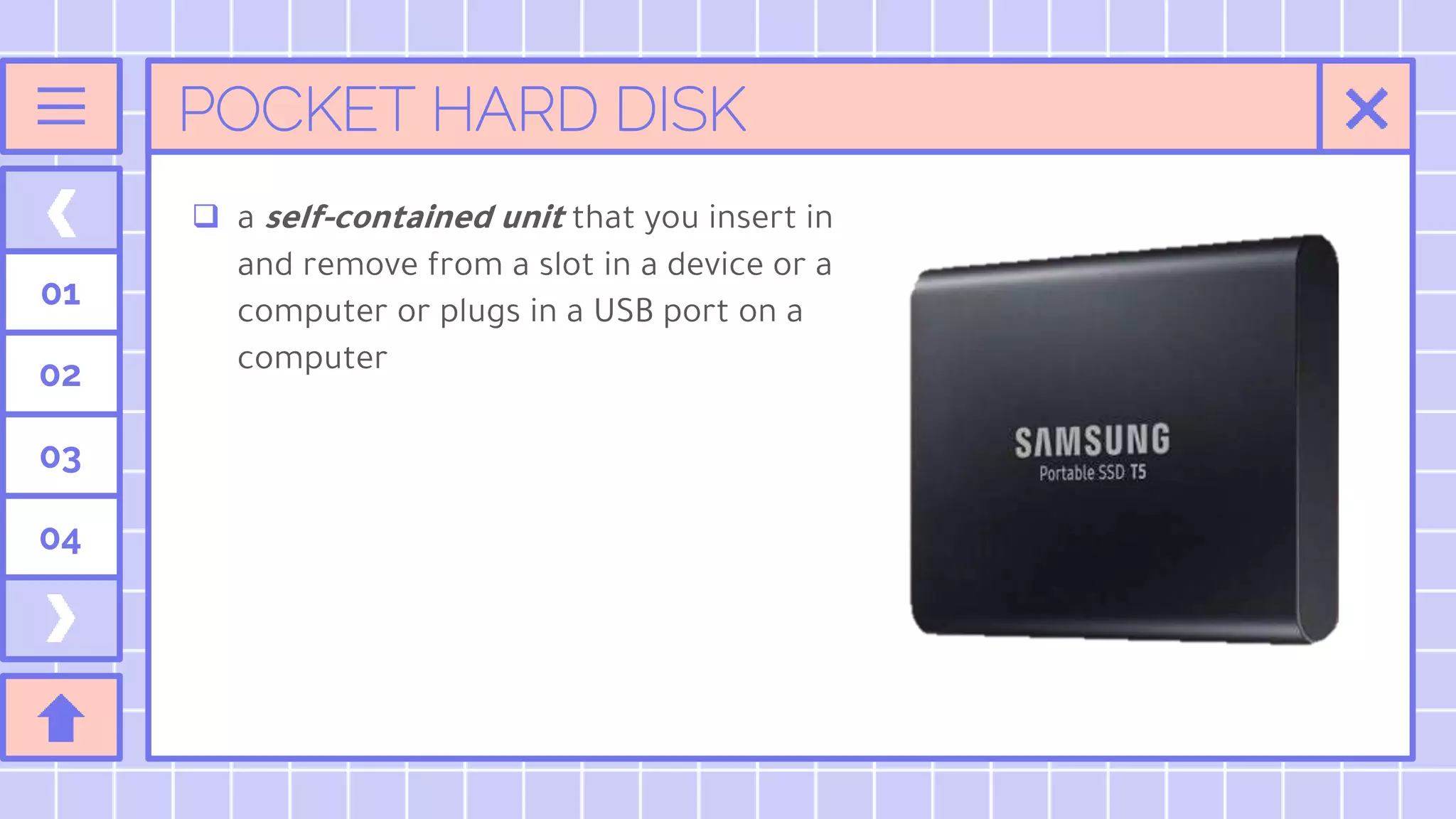 POCKET HARD DISK
 a self-contained unit that you insert in
and remove from a slot in a device or a
computer or plugs in a USB port on a
computer
01
02
03
04
 