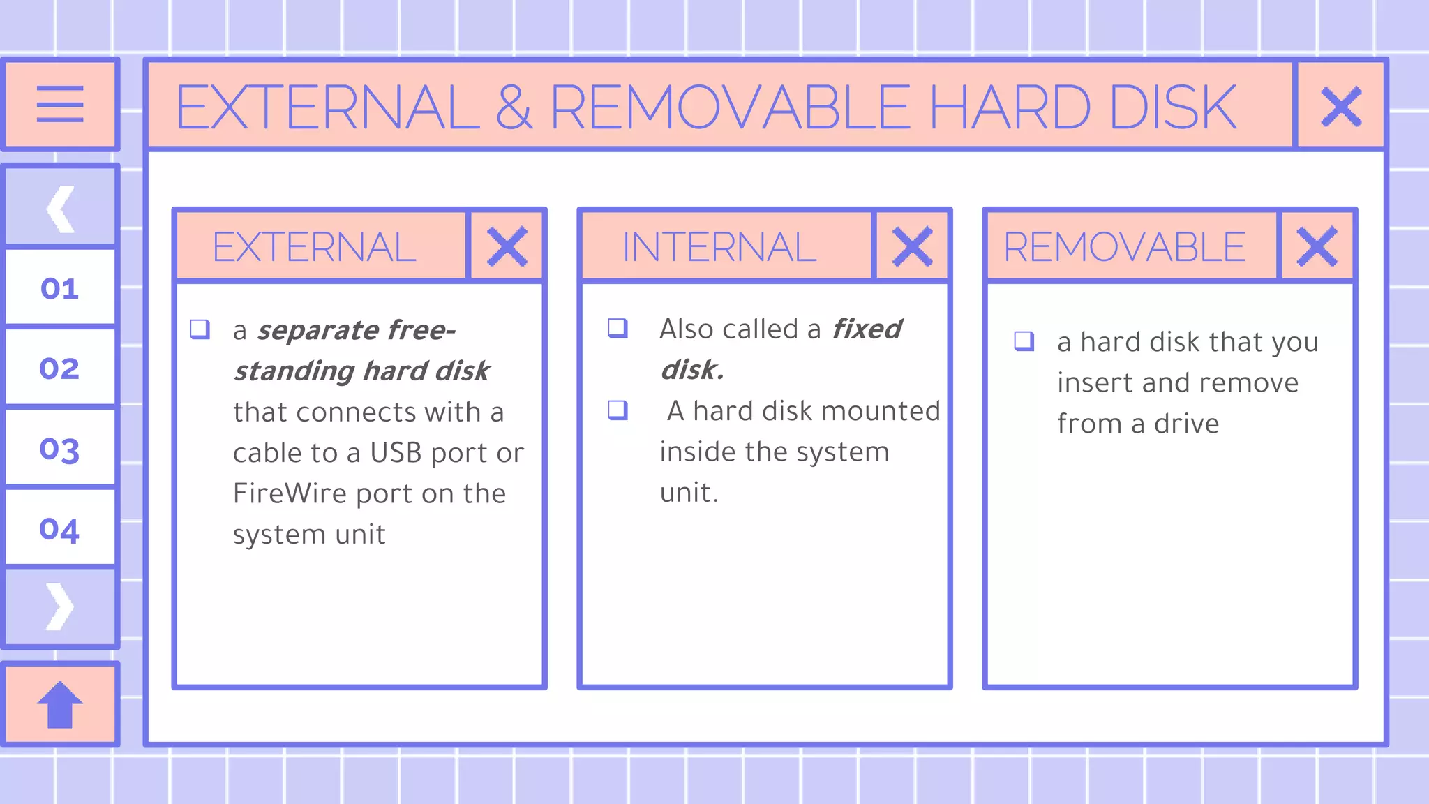 EXTERNAL & REMOVABLE HARD DISK
EXTERNAL
 a separate free-
standing hard disk
that connects with a
cable to a USB port or
FireWire port on the
system unit
INTERNAL REMOVABLE
01
02
03
04
 Also called a fixed
disk.
 A hard disk mounted
inside the system
unit.
 a hard disk that you
insert and remove
from a drive
 