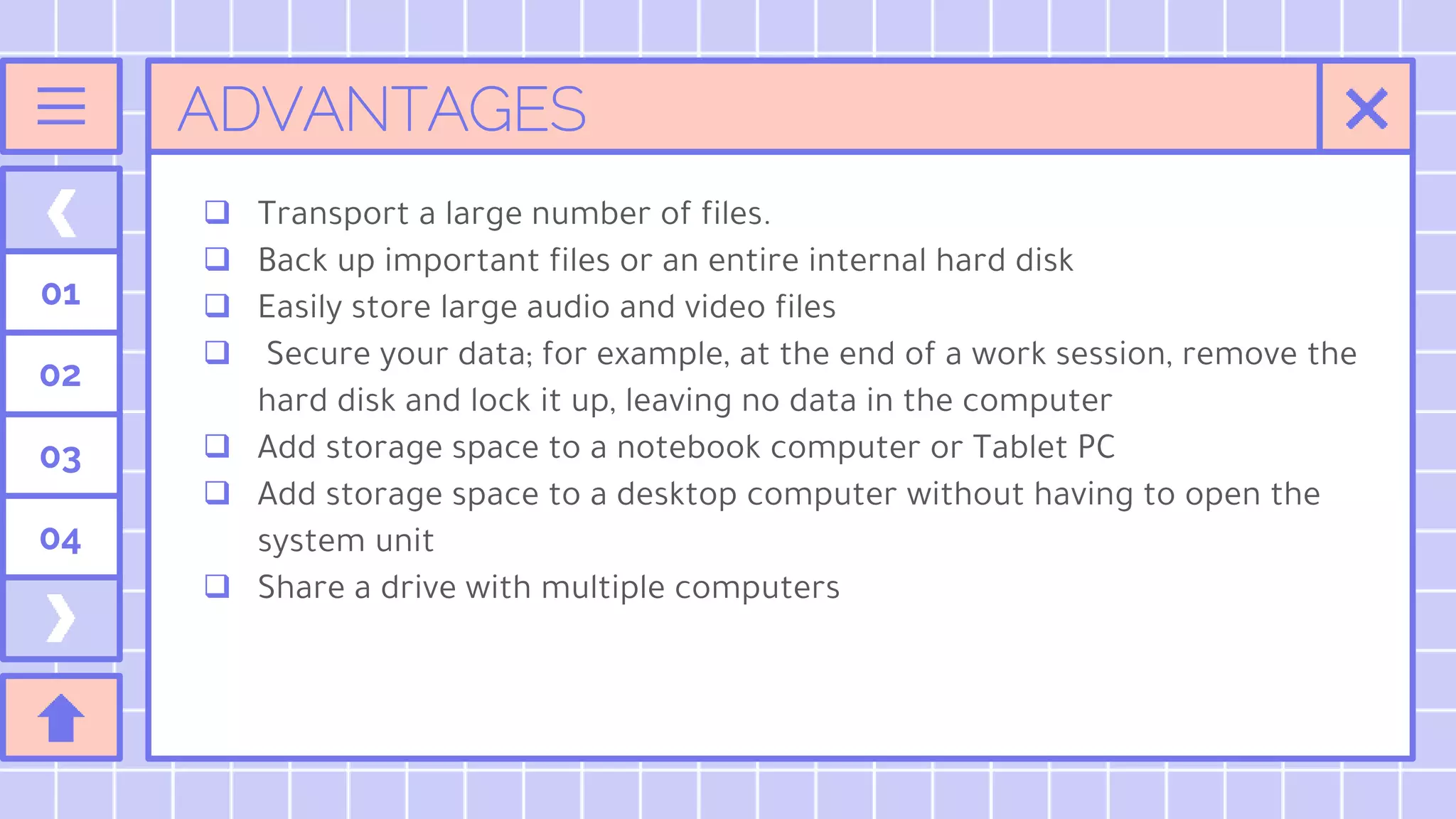 ADVANTAGES
 Transport a large number of files.
 Back up important files or an entire internal hard disk
 Easily store large audio and video files
 Secure your data; for example, at the end of a work session, remove the
hard disk and lock it up, leaving no data in the computer
 Add storage space to a notebook computer or Tablet PC
 Add storage space to a desktop computer without having to open the
system unit
 Share a drive with multiple computers
01
02
03
04
 