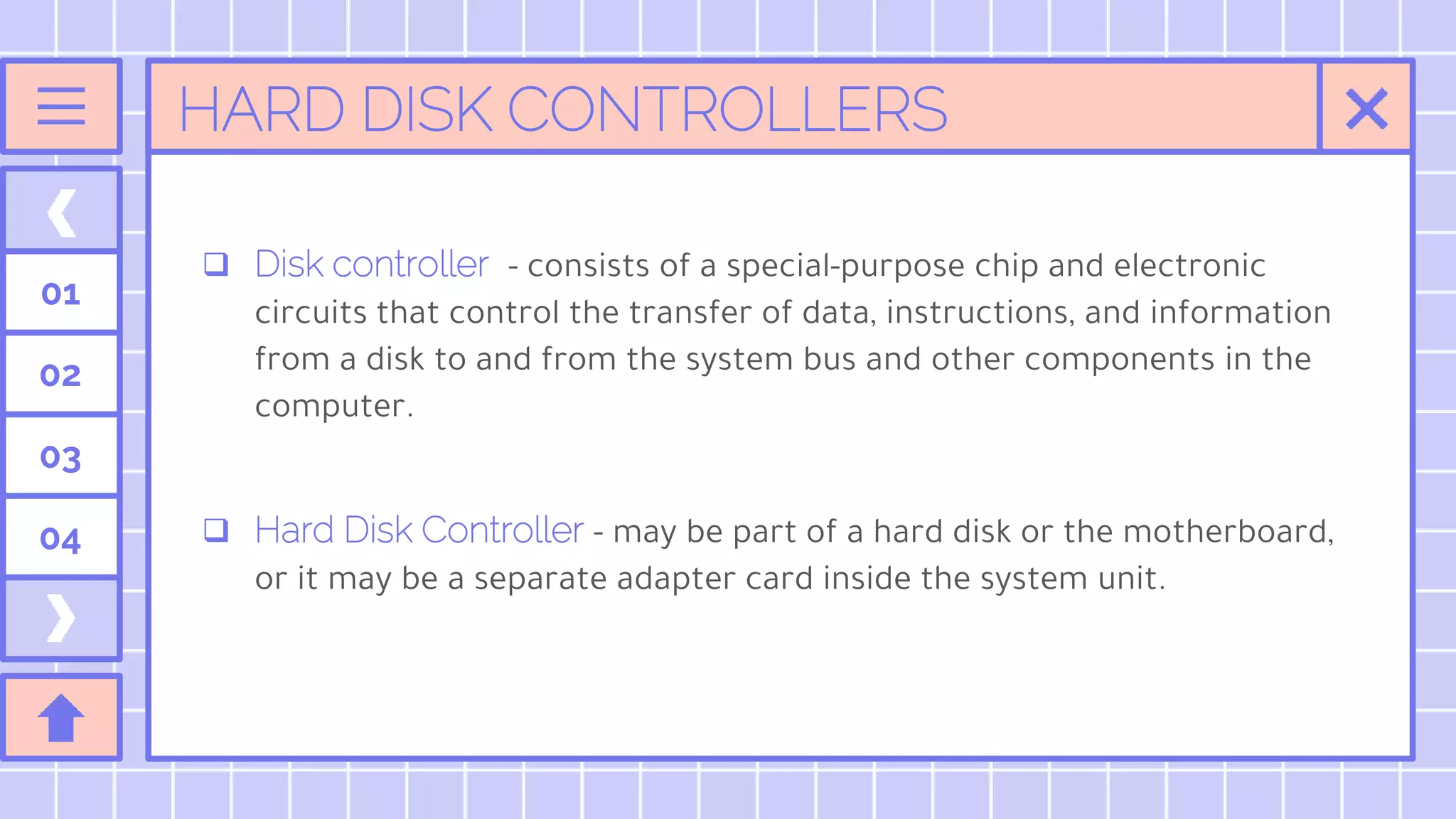 HARD DISK CONTROLLERS
01
02
03
04
 Disk controller - consists of a special-purpose chip and electronic
circuits that control the transfer of data, instructions, and information
from a disk to and from the system bus and other components in the
computer.
 Hard Disk Controller - may be part of a hard disk or the motherboard,
or it may be a separate adapter card inside the system unit.
 