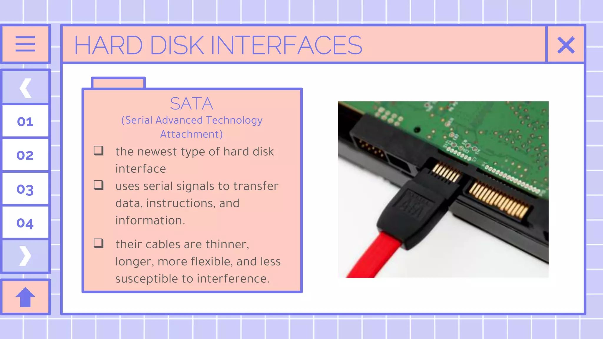 HARD DISK INTERFACES
SATA
(Serial Advanced Technology
Attachment)
 the newest type of hard disk
interface
 uses serial signals to transfer
data, instructions, and
information.
 their cables are thinner,
longer, more flexible, and less
susceptible to interference.
01
02
03
04
 