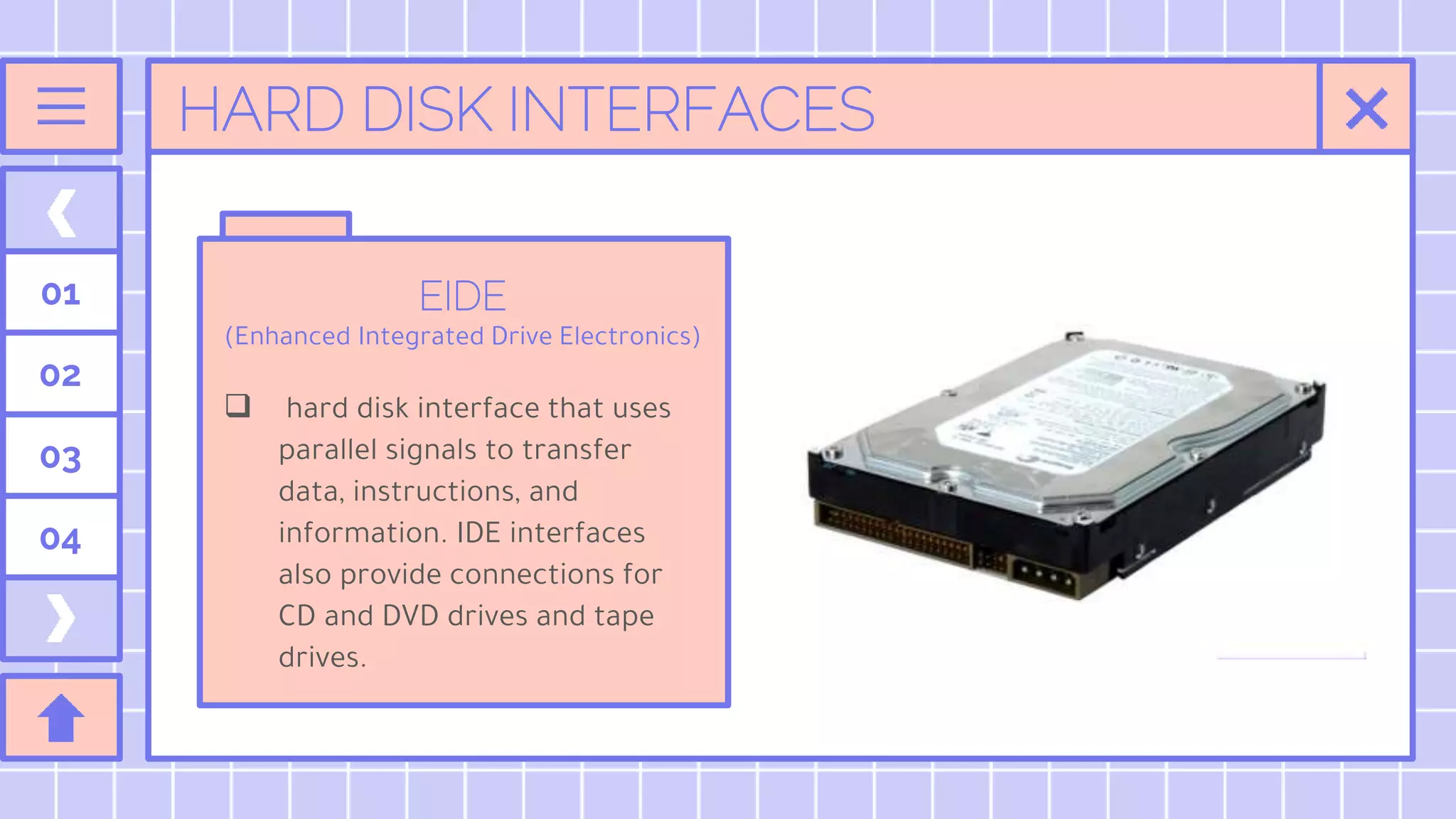 HARD DISK INTERFACES
EIDE
(Enhanced Integrated Drive Electronics)
 hard disk interface that uses
parallel signals to transfer
data, instructions, and
information. IDE interfaces
also provide connections for
CD and DVD drives and tape
drives.
01
02
03
04
 