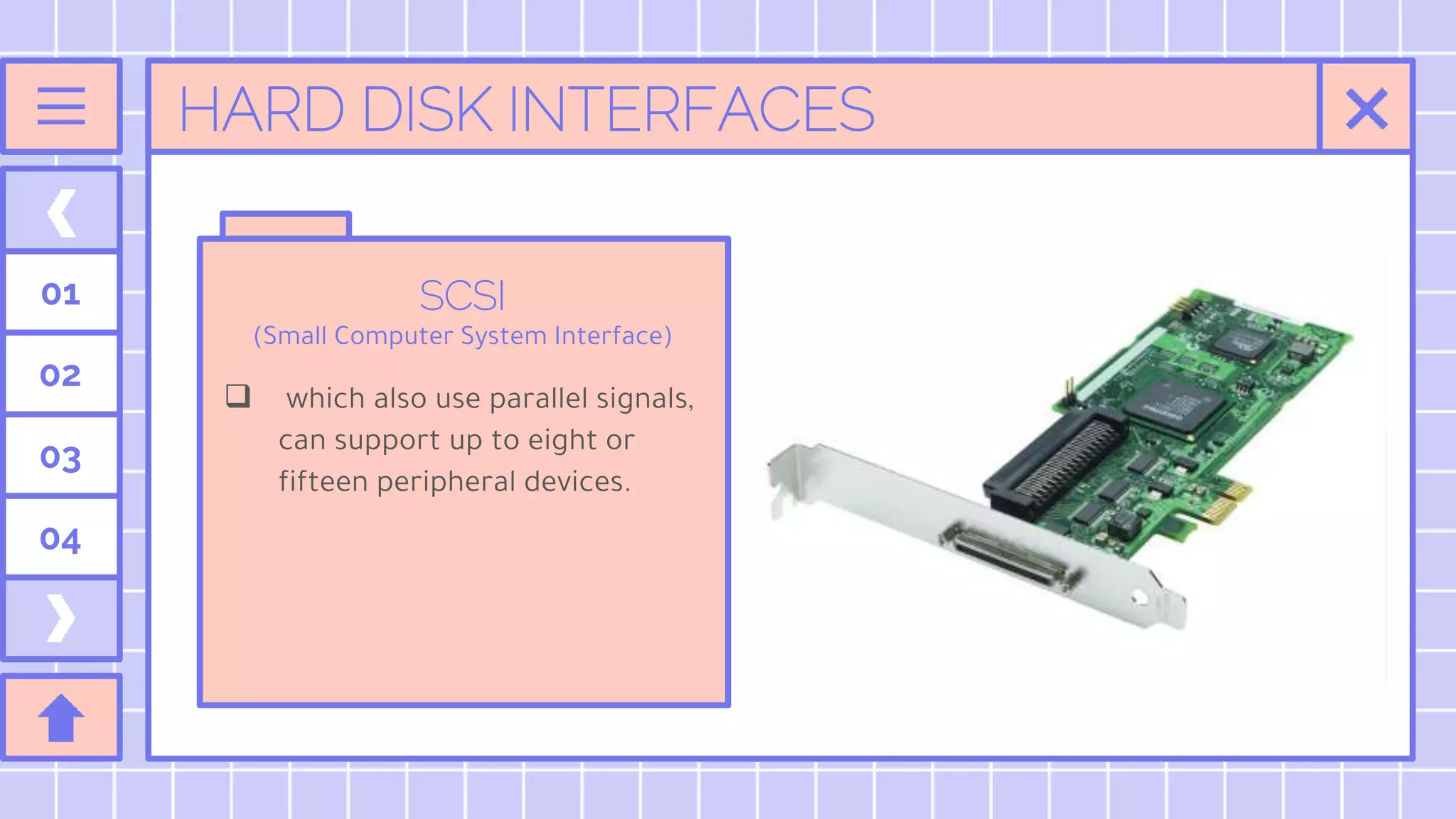 HARD DISK INTERFACES
SCSI
(Small Computer System Interface)
 which also use parallel signals,
can support up to eight or
fifteen peripheral devices.
01
02
03
04
 