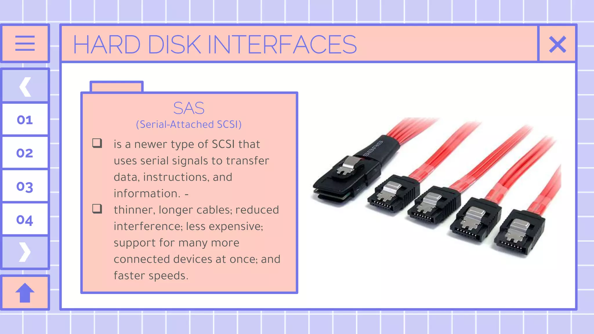 HARD DISK INTERFACES
SAS
(Serial-Attached SCSI)
 is a newer type of SCSI that
uses serial signals to transfer
data, instructions, and
information. –
 thinner, longer cables; reduced
interference; less expensive;
support for many more
connected devices at once; and
faster speeds.
01
02
03
04
 