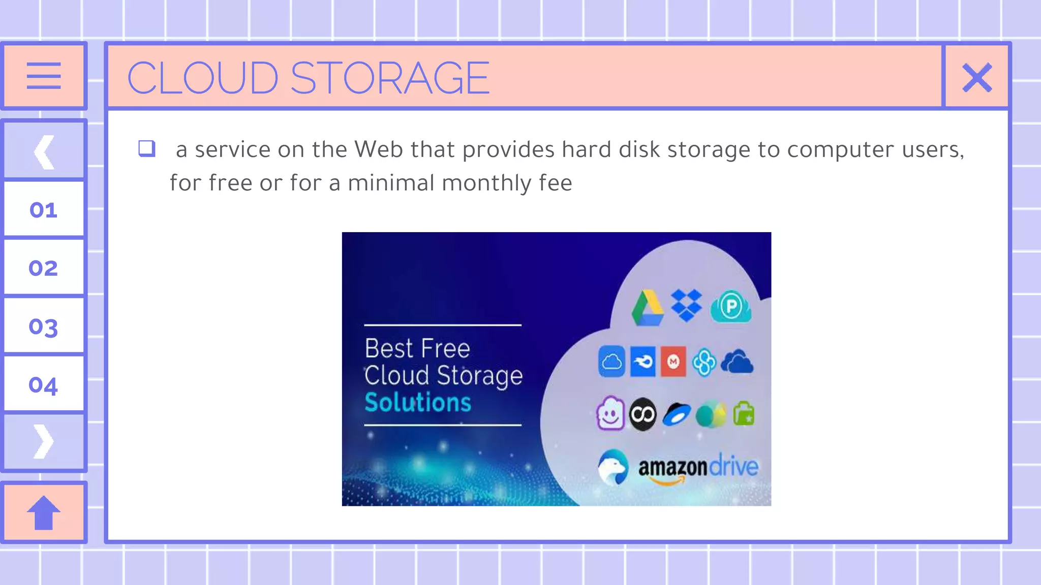 CLOUD STORAGE
 a service on the Web that provides hard disk storage to computer users,
for free or for a minimal monthly fee
01
02
03
04
 