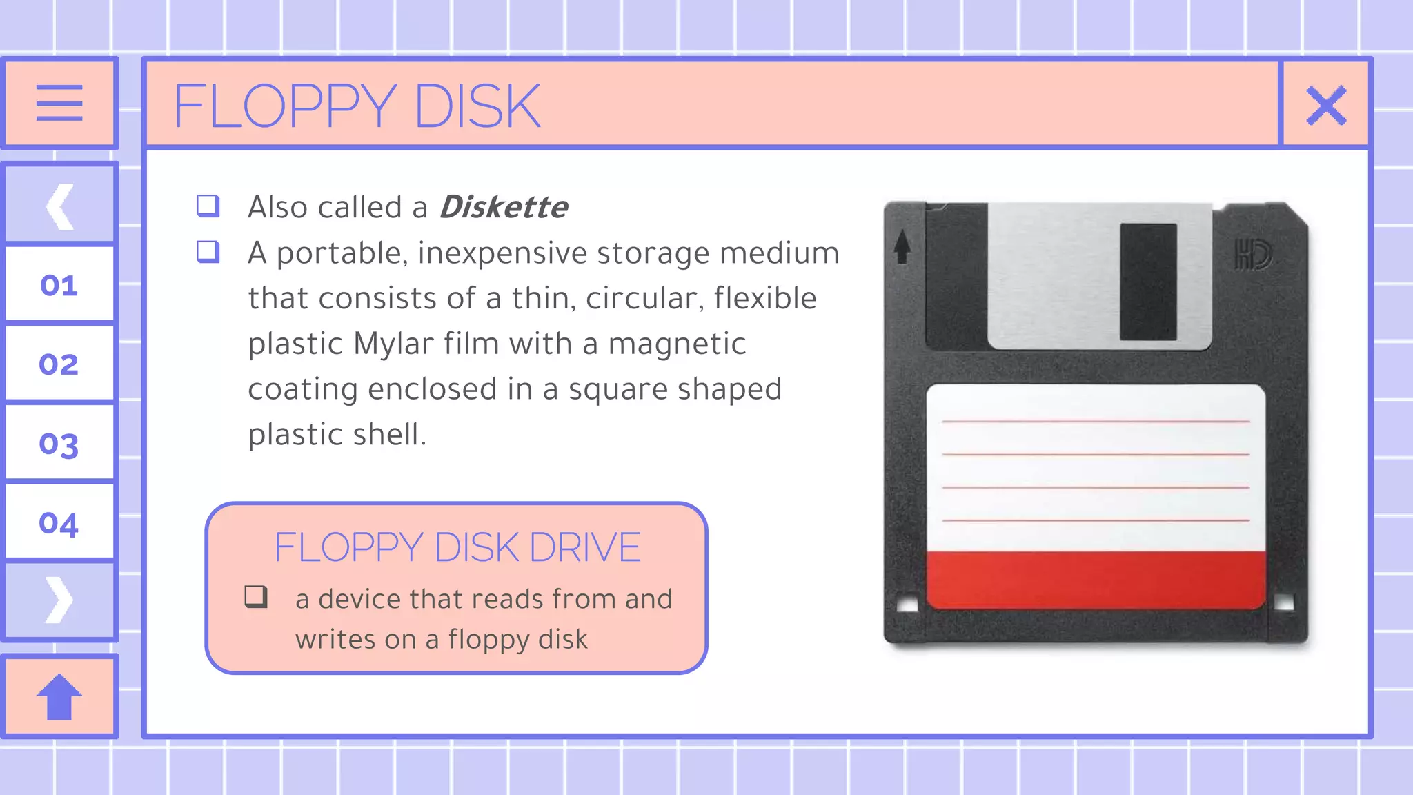 FLOPPY DISK
 Also called a Diskette
 A portable, inexpensive storage medium
that consists of a thin, circular, flexible
plastic Mylar film with a magnetic
coating enclosed in a square shaped
plastic shell.
01
02
03
04
 a device that reads from and
writes on a floppy disk
FLOPPY DISK DRIVE
 
