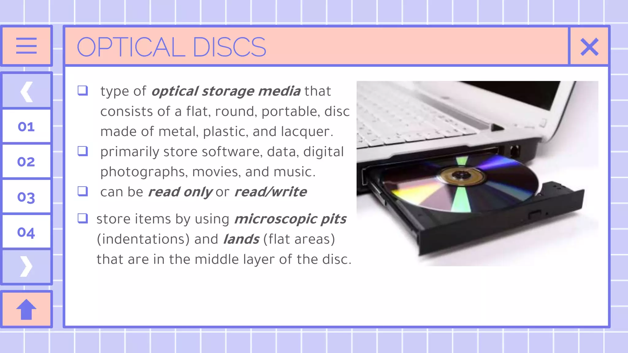 OPTICAL DISCS
 type of optical storage media that
consists of a flat, round, portable, disc
made of metal, plastic, and lacquer.
 primarily store software, data, digital
photographs, movies, and music.
 can be read only or read/write
 store items by using microscopic pits
(indentations) and lands (flat areas)
that are in the middle layer of the disc.
01
02
03
04
 