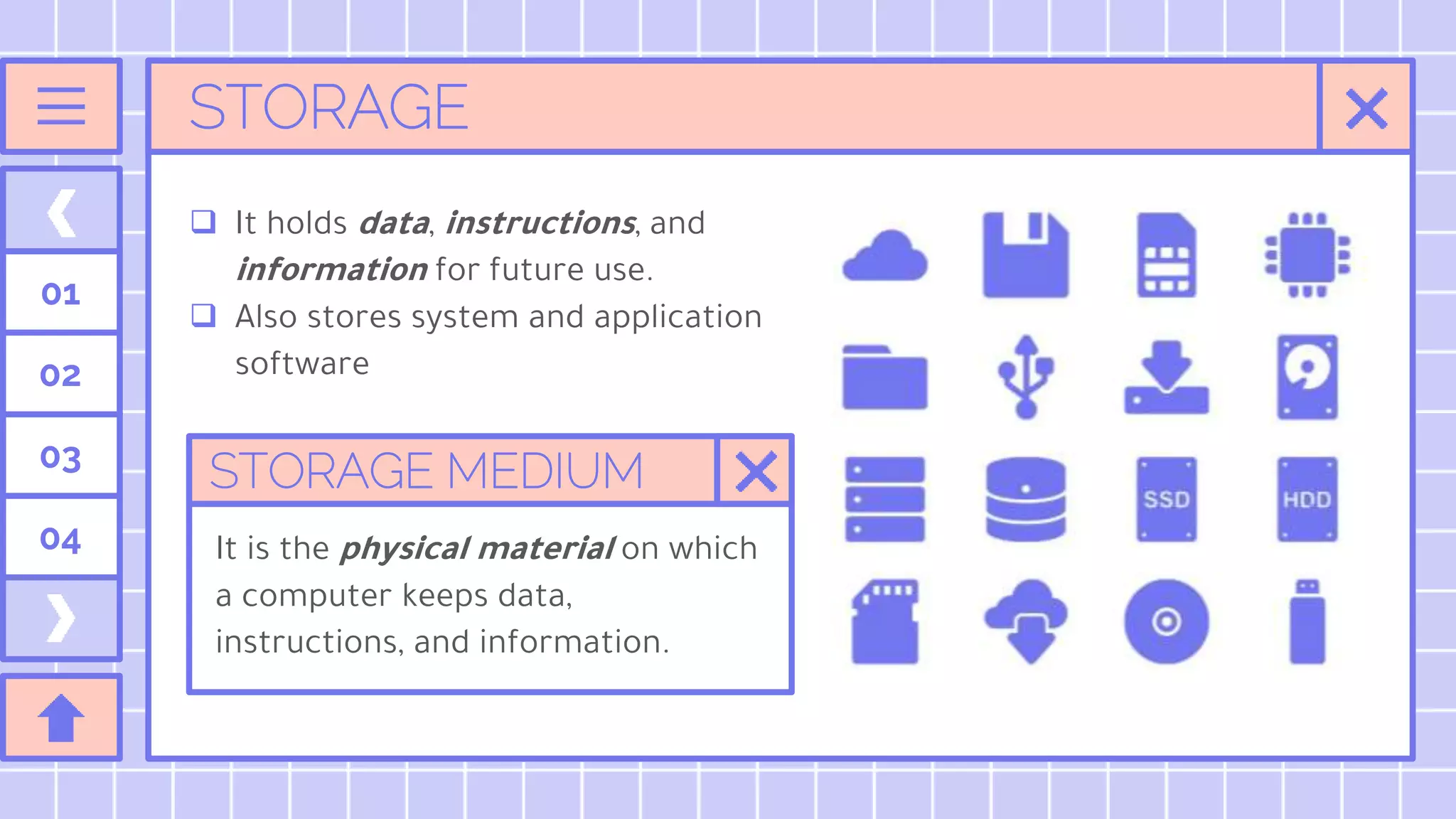 STORAGE
 It holds data, instructions, and
information for future use.
 Also stores system and application
software
01
02
03
04
STORAGE MEDIUM
It is the physical material on which
a computer keeps data,
instructions, and information.
 