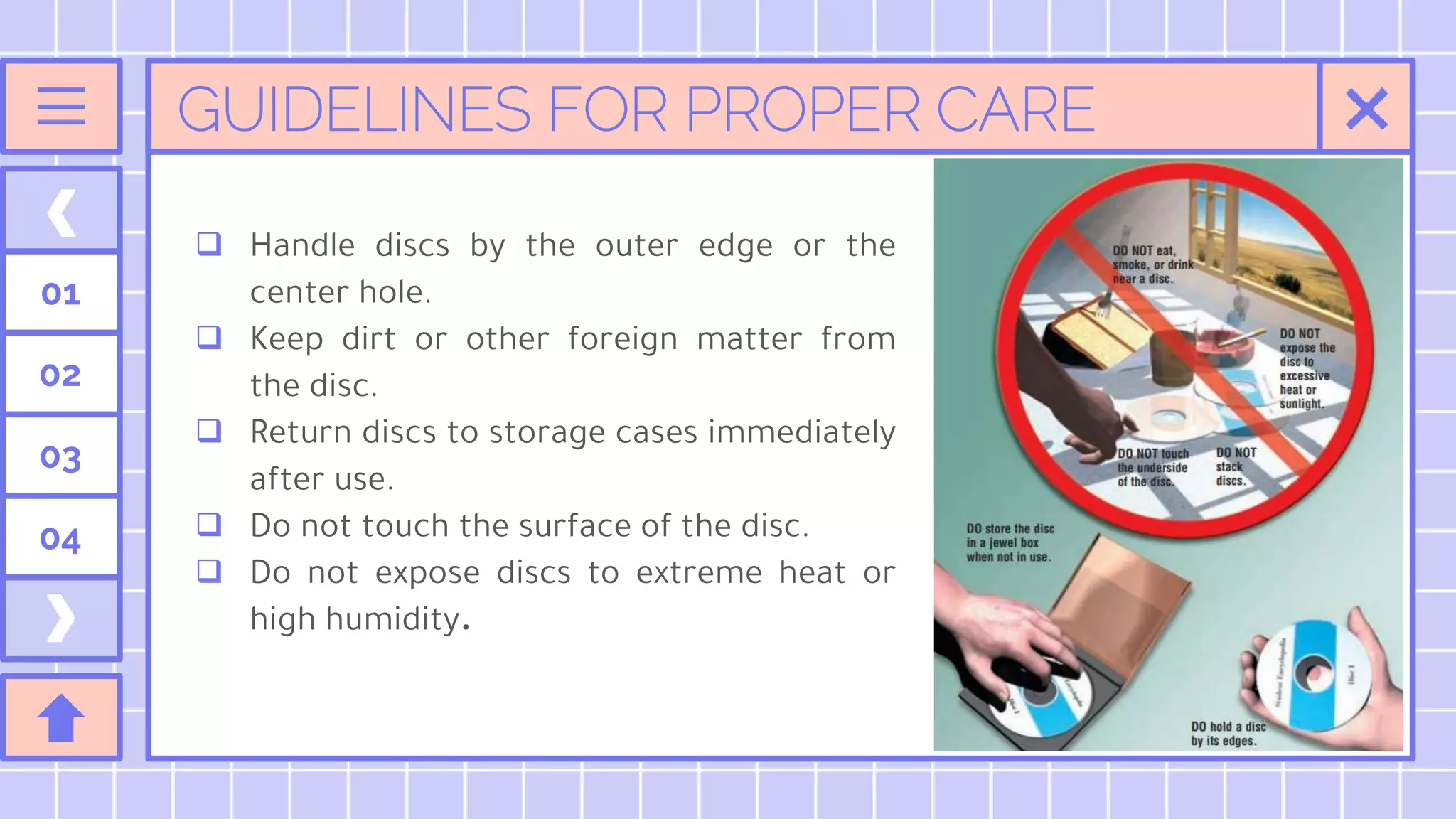 GUIDELINES FOR PROPER CARE
 Handle discs by the outer edge or the
center hole.
 Keep dirt or other foreign matter from
the disc.
 Return discs to storage cases immediately
after use.
 Do not touch the surface of the disc.
 Do not expose discs to extreme heat or
high humidity.
01
02
03
04
 