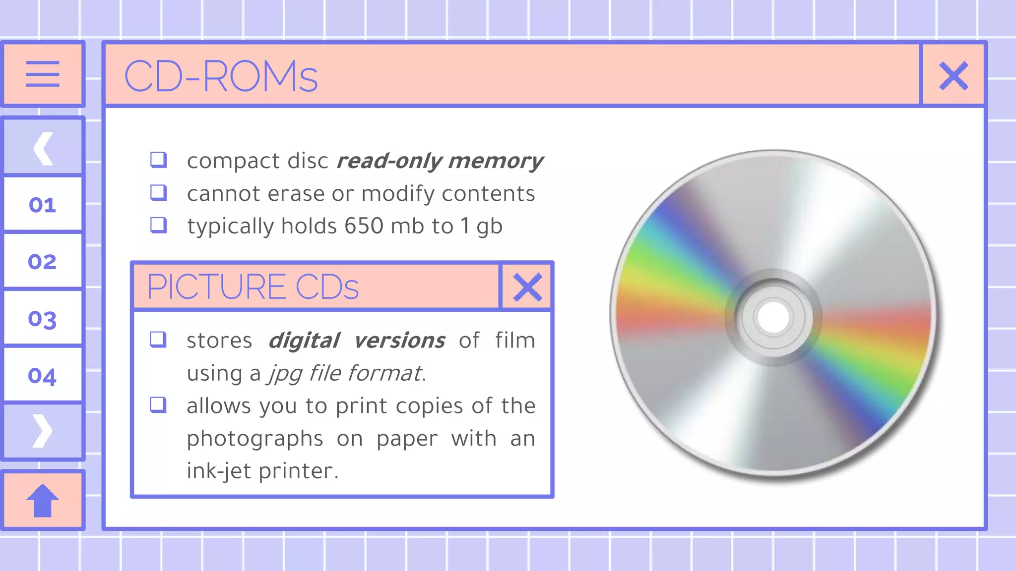 CD-ROMs
 compact disc read-only memory
 cannot erase or modify contents
 typically holds 650 mb to 1 gb
01
02
03
04
PICTURE CDs
 stores digital versions of film
using a jpg file format.
 allows you to print copies of the
photographs on paper with an
ink-jet printer.
 