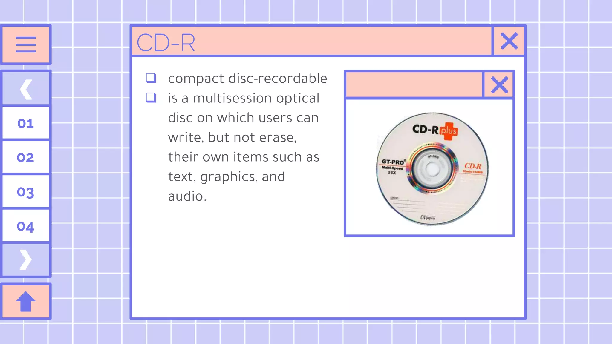 01
02
03
04
 compact disc-recordable
 is a multisession optical
disc on which users can
write, but not erase,
their own items such as
text, graphics, and
audio.
CD-R
 