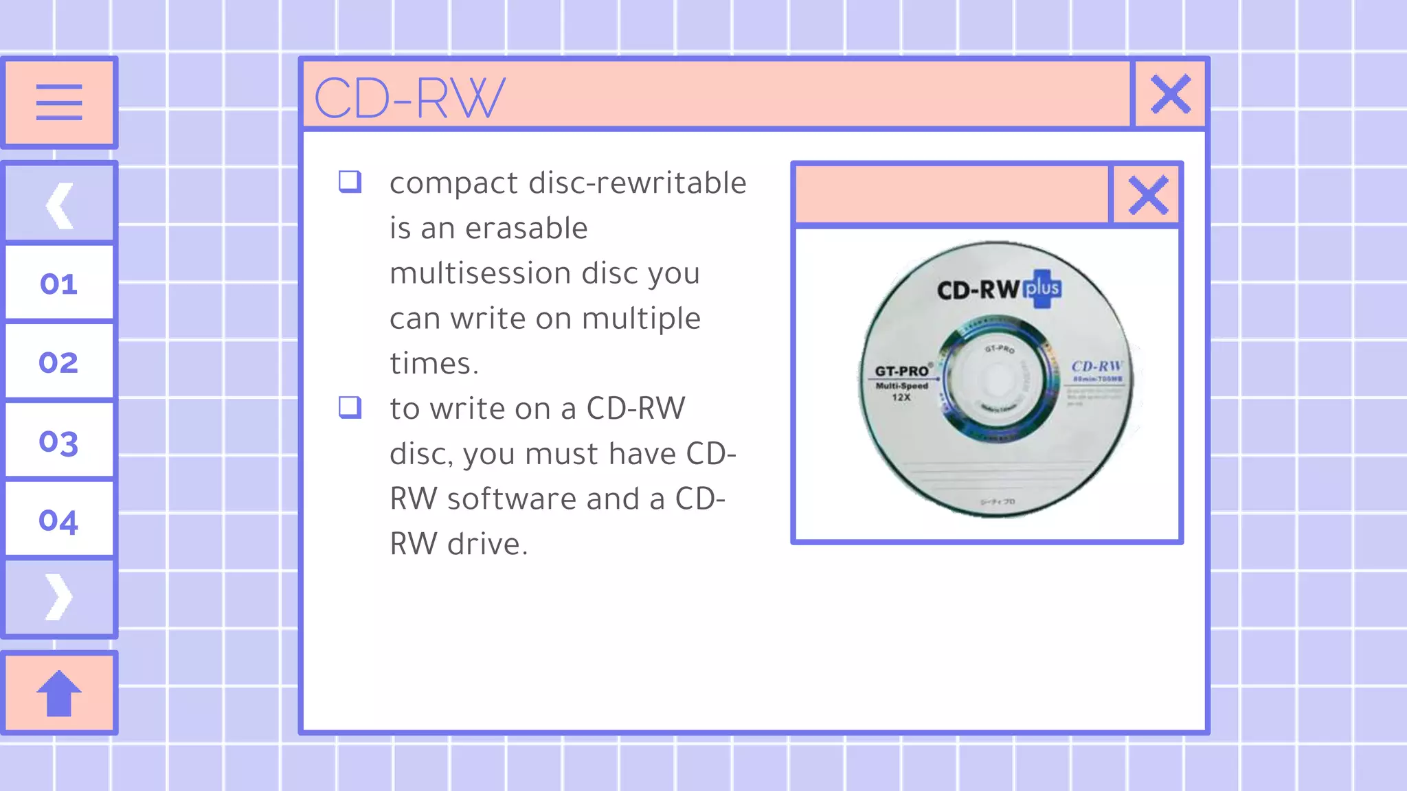 01
02
03
04
 compact disc-rewritable
is an erasable
multisession disc you
can write on multiple
times.
 to write on a CD-RW
disc, you must have CD-
RW software and a CD-
RW drive.
CD-RW
 