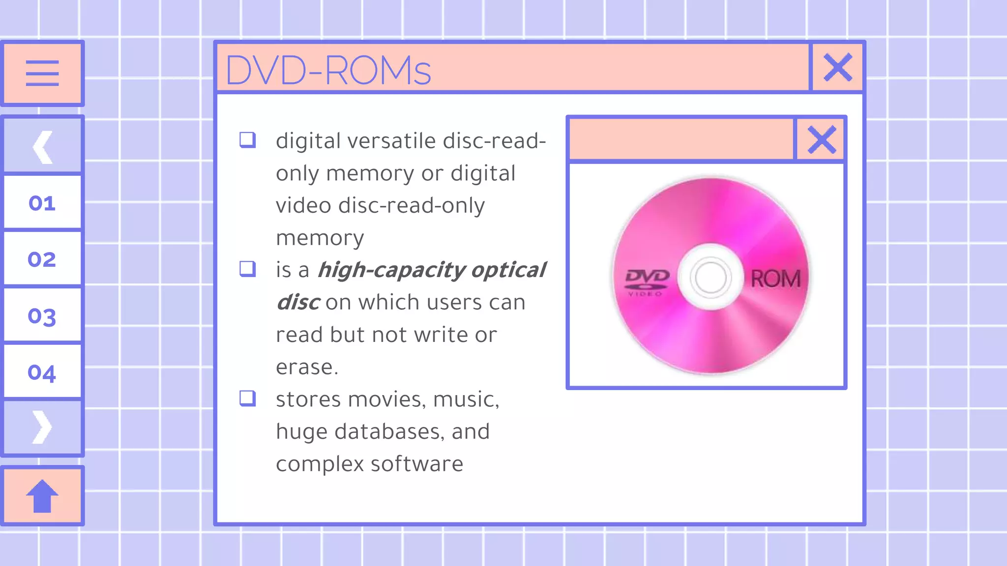 01
02
03
04
DVD-ROMs
 digital versatile disc-read-
only memory or digital
video disc-read-only
memory
 is a high-capacity optical
disc on which users can
read but not write or
erase.
 stores movies, music,
huge databases, and
complex software
 