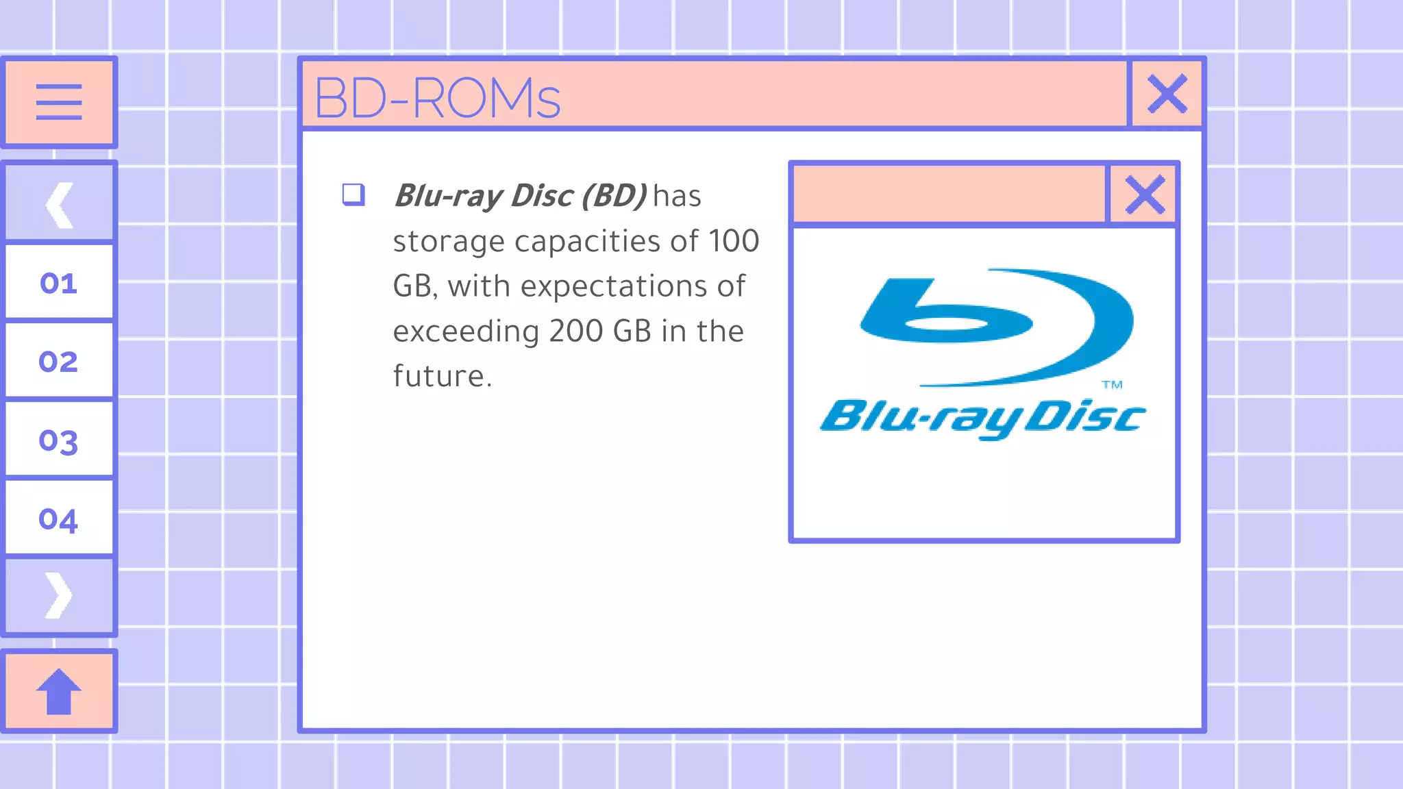 01
02
03
04
BD-ROMs
 Blu-ray Disc (BD) has
storage capacities of 100
GB, with expectations of
exceeding 200 GB in the
future.
 