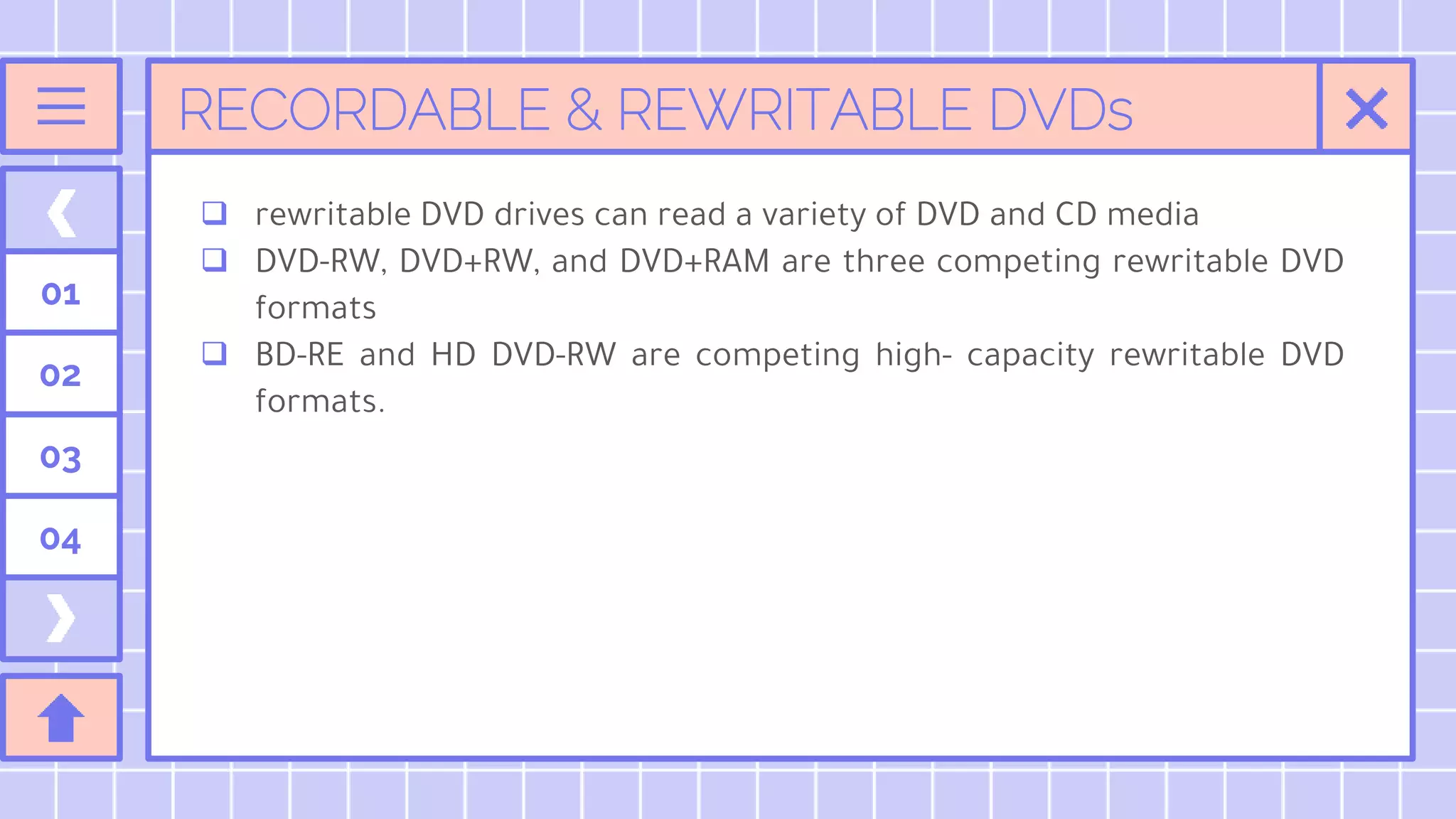 RECORDABLE & REWRITABLE DVDs
01
02
03
04
 rewritable DVD drives can read a variety of DVD and CD media
 DVD-RW, DVD+RW, and DVD+RAM are three competing rewritable DVD
formats
 BD-RE and HD DVD-RW are competing high- capacity rewritable DVD
formats.
 