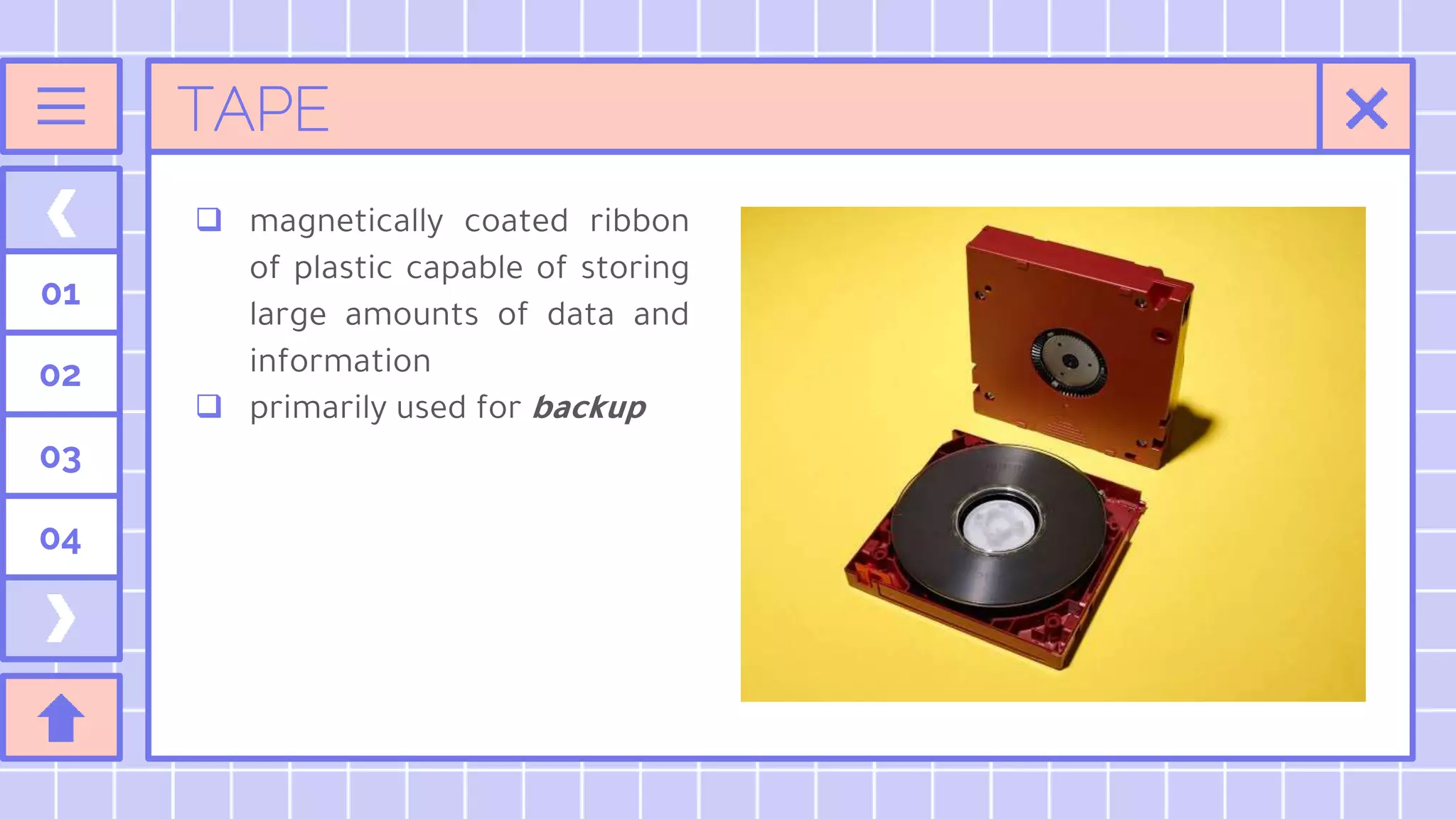 TAPE
 magnetically coated ribbon
of plastic capable of storing
large amounts of data and
information
 primarily used for backup
01
02
03
04
 