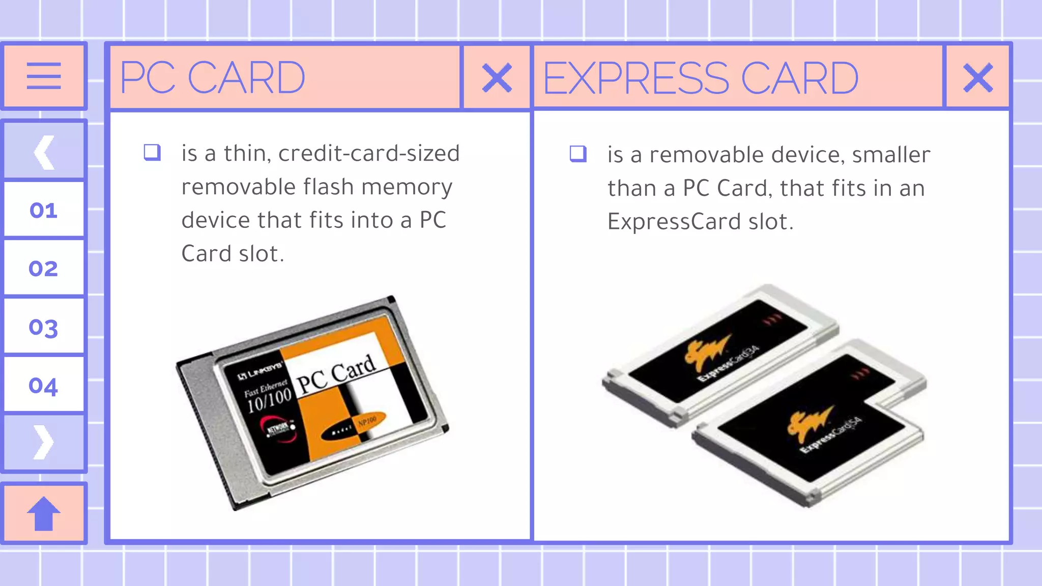 EXPRESS CARD
01
02
03
04
PC CARD
 is a thin, credit-card-sized
removable flash memory
device that fits into a PC
Card slot.
 is a removable device, smaller
than a PC Card, that fits in an
ExpressCard slot.
 