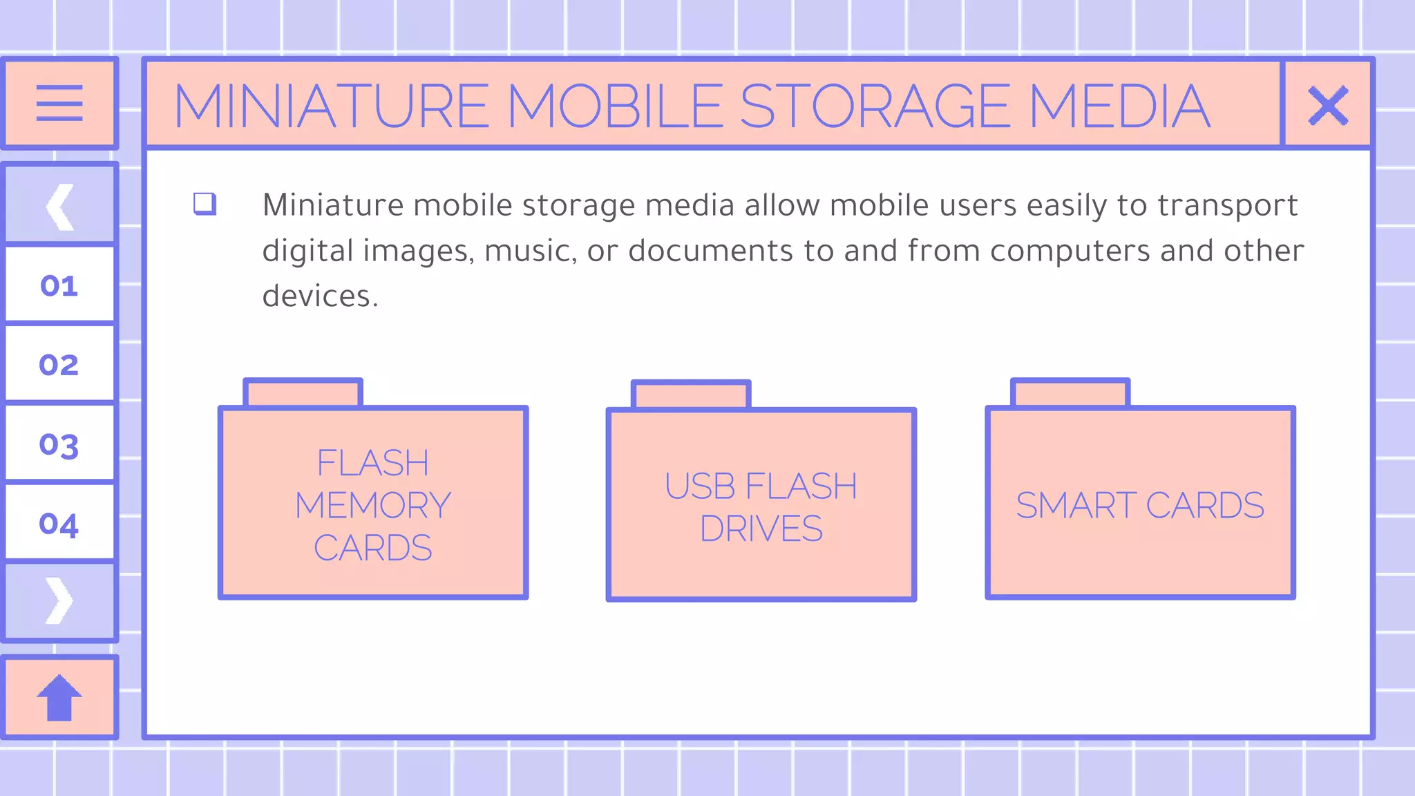 MINIATURE MOBILE STORAGE MEDIA
01
02
03
04
 Miniature mobile storage media allow mobile users easily to transport
digital images, music, or documents to and from computers and other
devices.
FLASH
MEMORY
CARDS
USB FLASH
DRIVES
SMART CARDS
 