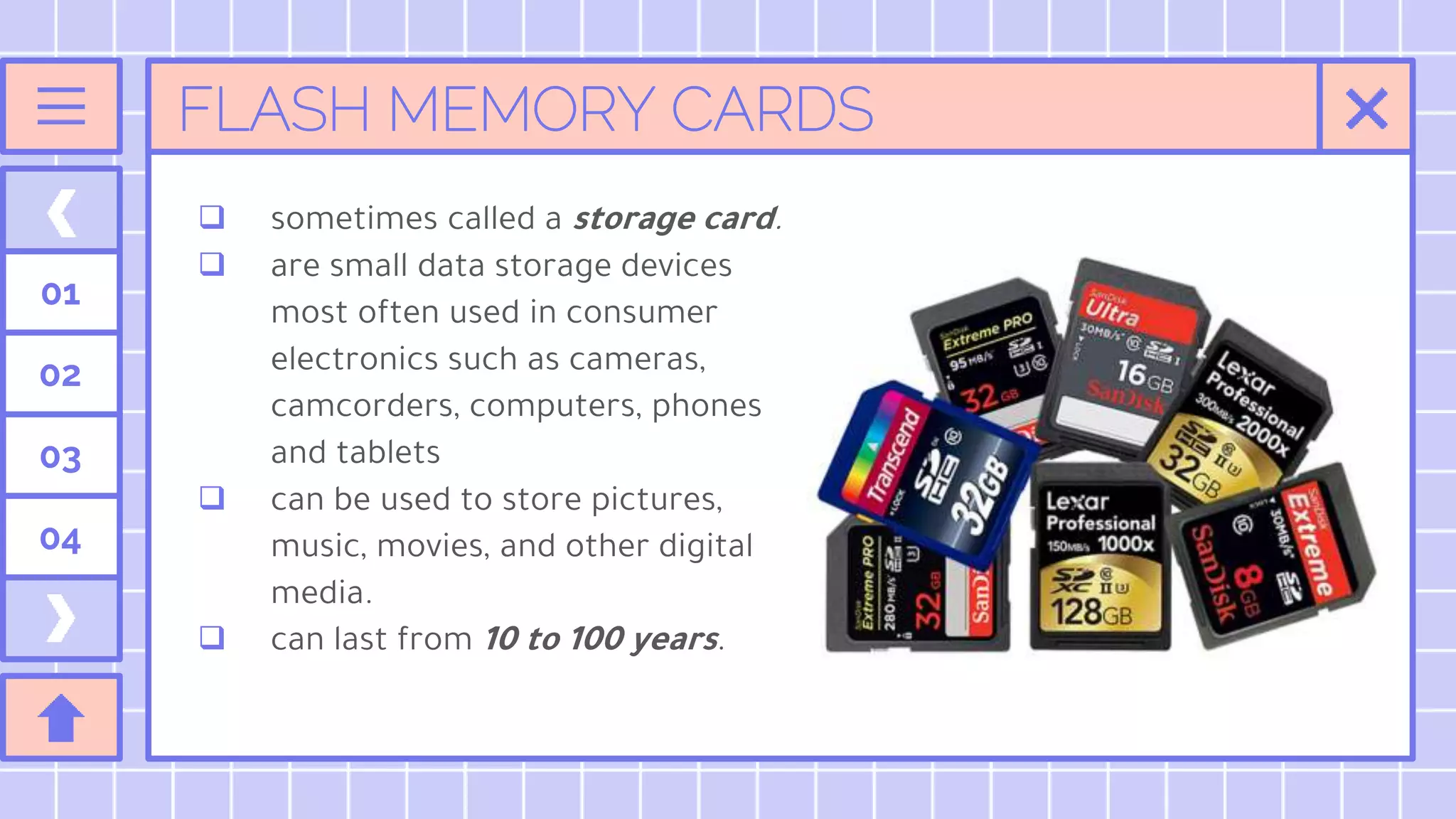 FLASH MEMORY CARDS
01
02
03
04
 sometimes called a storage card.
 are small data storage devices
most often used in consumer
electronics such as cameras,
camcorders, computers, phones
and tablets
 can be used to store pictures,
music, movies, and other digital
media.
 can last from 10 to 100 years.
 