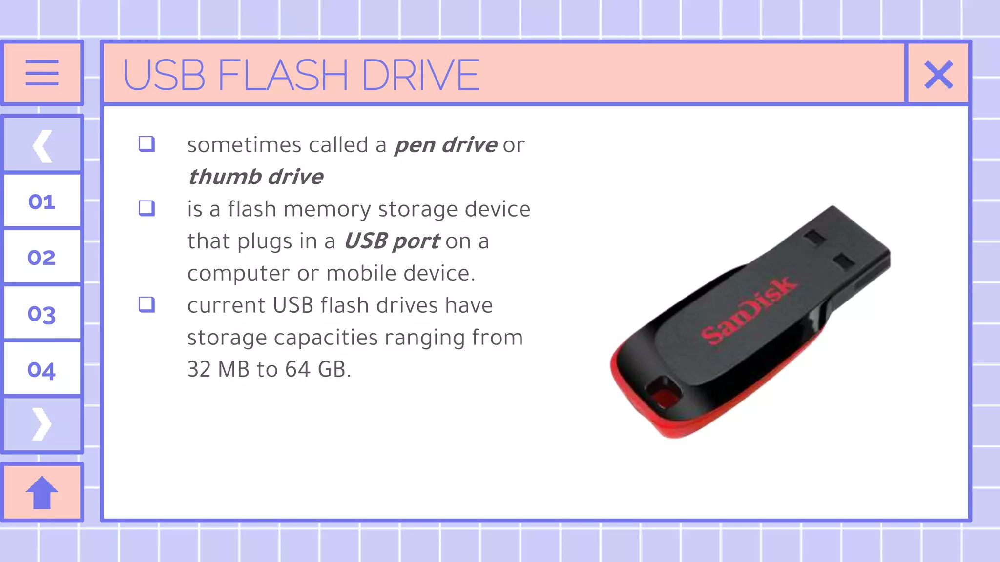 USB FLASH DRIVE
01
02
03
04
 sometimes called a pen drive or
thumb drive
 is a flash memory storage device
that plugs in a USB port on a
computer or mobile device.
 current USB flash drives have
storage capacities ranging from
32 MB to 64 GB.
 