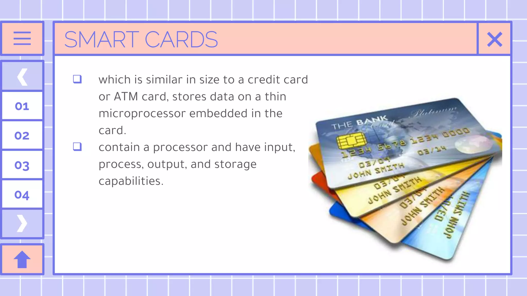 SMART CARDS
01
02
03
04
 which is similar in size to a credit card
or ATM card, stores data on a thin
microprocessor embedded in the
card.
 contain a processor and have input,
process, output, and storage
capabilities.
 