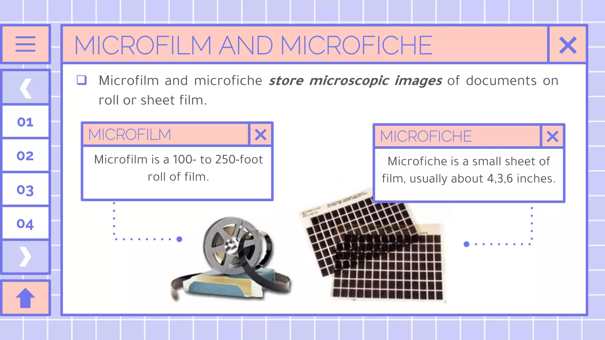 MICROFILM AND MICROFICHE
01
02
03
04
 Microfilm and microfiche store microscopic images of documents on
roll or sheet film.
MICROFILM
Microfilm is a 100- to 250-foot
roll of film.
MICROFICHE
Microfiche is a small sheet of
film, usually about 4,3,6 inches.
 