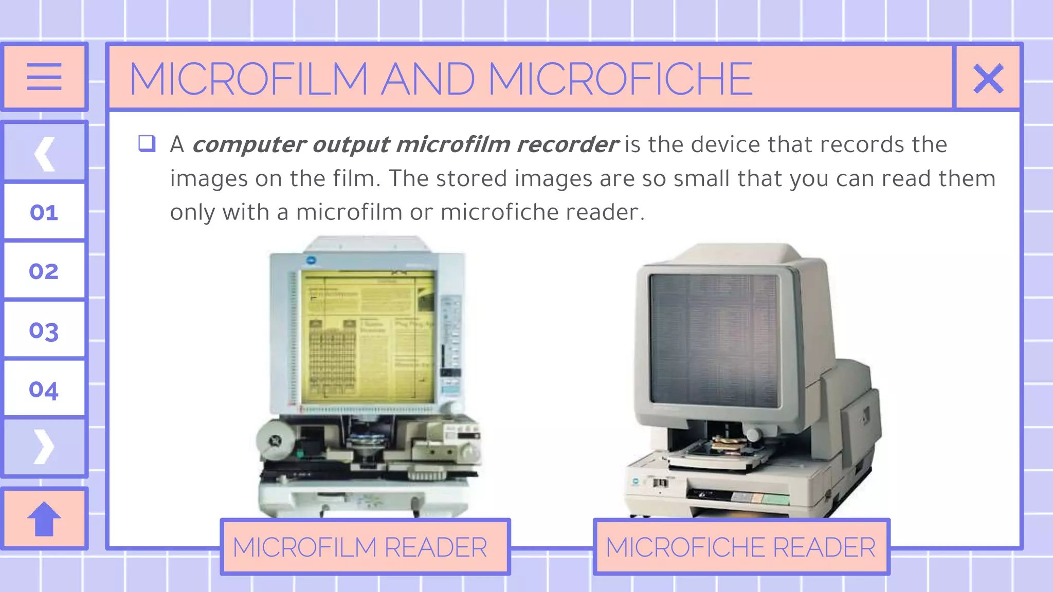 MICROFILM AND MICROFICHE
01
02
03
04
 A computer output microfilm recorder is the device that records the
images on the film. The stored images are so small that you can read them
only with a microfilm or microfiche reader.
MICROFILM READER MICROFICHE READER
 