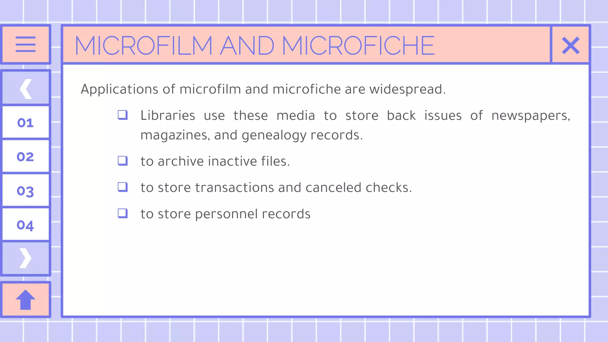 MICROFILM AND MICROFICHE
01
02
03
04
Applications of microfilm and microfiche are widespread.
 Libraries use these media to store back issues of newspapers,
magazines, and genealogy records.
 to archive inactive files.
 to store transactions and canceled checks.
 to store personnel records
 