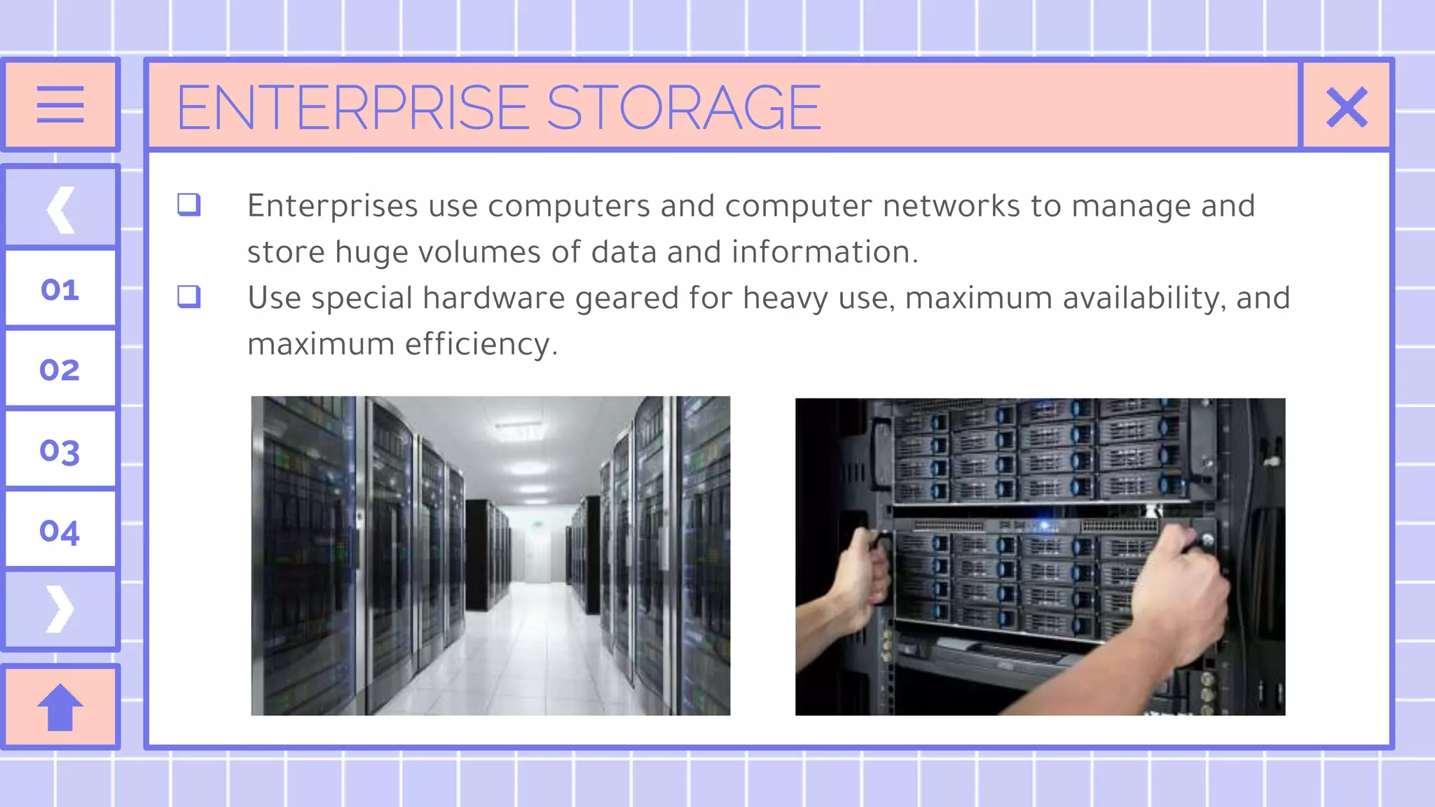 ENTERPRISE STORAGE
01
02
03
04
 Enterprises use computers and computer networks to manage and
store huge volumes of data and information.
 Use special hardware geared for heavy use, maximum availability, and
maximum efficiency.
 
