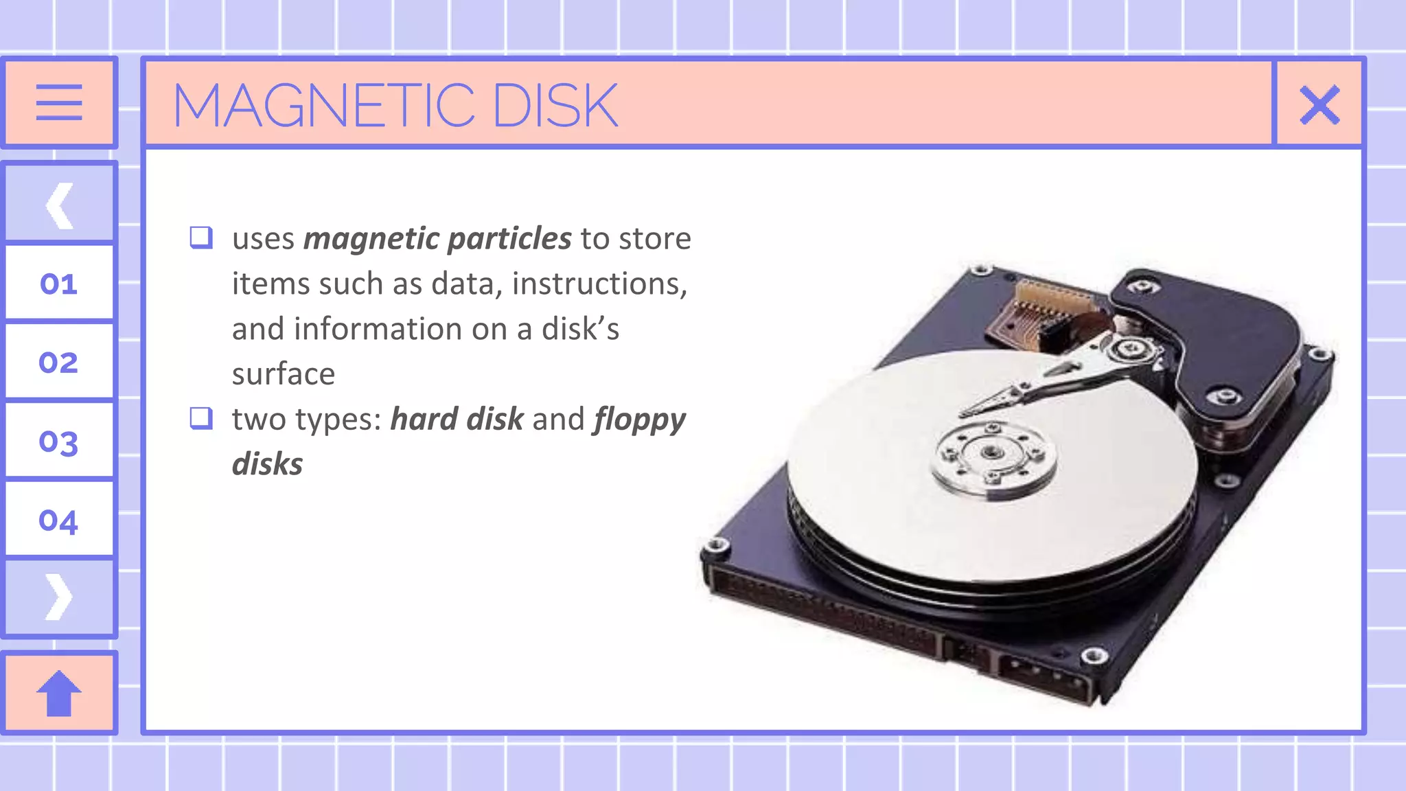 MAGNETIC DISK
 uses magnetic particles to store
items such as data, instructions,
and information on a disk’s
surface
 two types: hard disk and floppy
disks
01
02
03
04
 