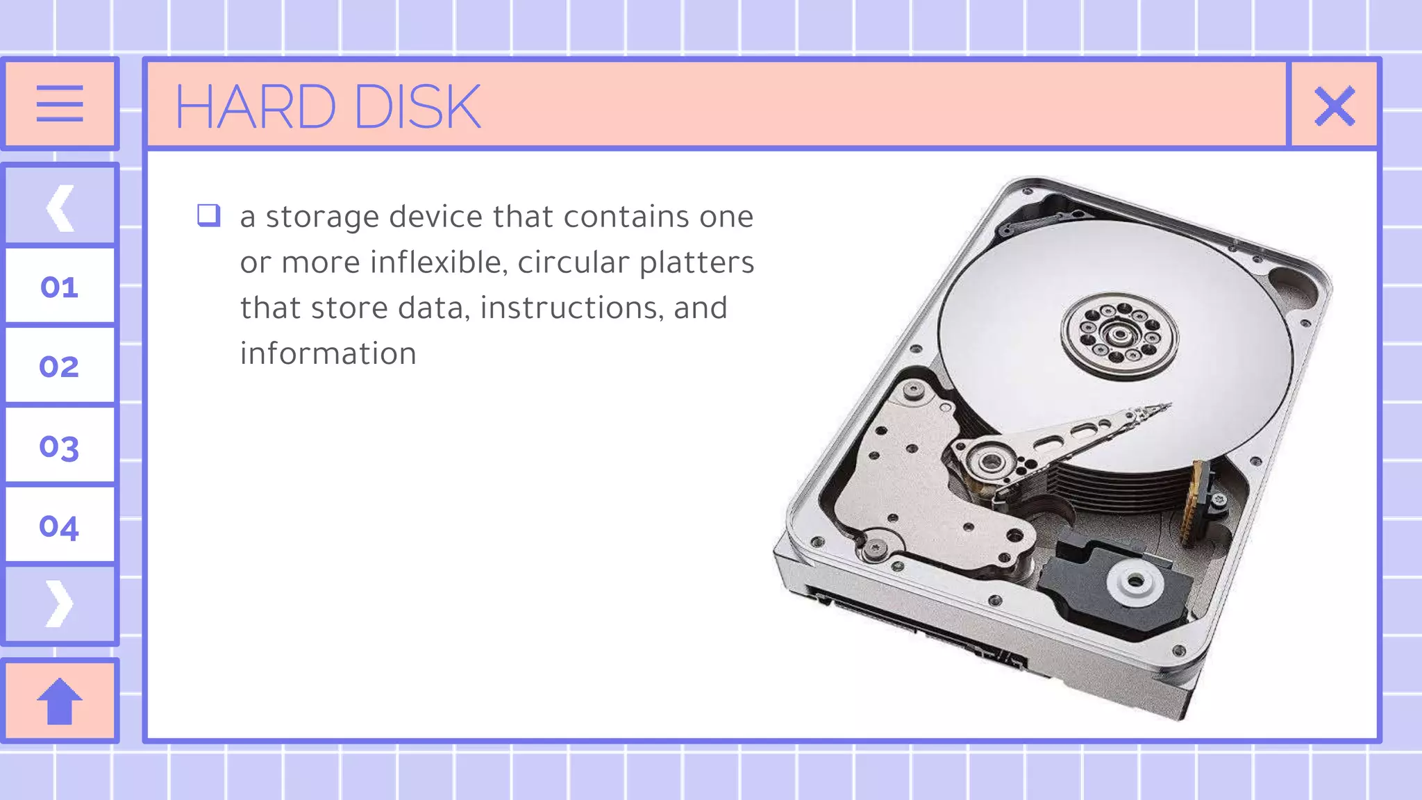 HARD DISK
 a storage device that contains one
or more inflexible, circular platters
that store data, instructions, and
information
01
02
03
04
 