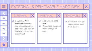 EXTERNAL & REMOVABLE HARD DISK
EXTERNAL
 a separate free-
standing hard disk
that connects with a
cable to a USB port or
FireWire port on the
system unit
INTERNAL REMOVABLE
01
02
03
04
 Also called a fixed
disk.
 A hard disk mounted
inside the system
unit.
 a hard disk that you
insert and remove
from a drive
 