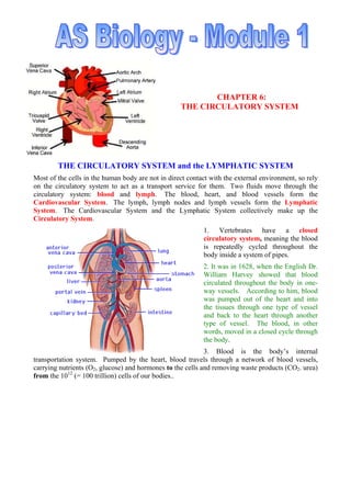 CHAPTER 6:
THE CIRCULATORY SYSTEM
THE CIRCULATORY SYSTEM and the LYMPHATIC SYSTEM
Most of the cells in the human body are not in direct contact with the external environment, so rely
on the circulatory system to act as a transport service for them. Two fluids move through the
circulatory system: blood and lymph. The blood, heart, and blood vessels form the
Cardiovascular System. The lymph, lymph nodes and lymph vessels form the Lymphatic
System. The Cardiovascular System and the Lymphatic System collectively make up the
Circulatory System.
1. Vertebrates have a closed
circulatory system, meaning the blood
is repeatedly cycled throughout the
body inside a system of pipes.
2. It was in 1628, when the English Dr.
William Harvey showed that blood
circulated throughout the body in one-
way vessels. According to him, blood
was pumped out of the heart and into
the tissues through one type of vessel
and back to the heart through another
type of vessel. The blood, in other
words, moved in a closed cycle through
the body.
3. Blood is the body’s internal
transportation system. Pumped by the heart, blood travels through a network of blood vessels,
carrying nutrients (O2, glucose) and hormones to the cells and removing waste products (CO2. urea)
from the 1012
(= 100 trillion) cells of our bodies..
 