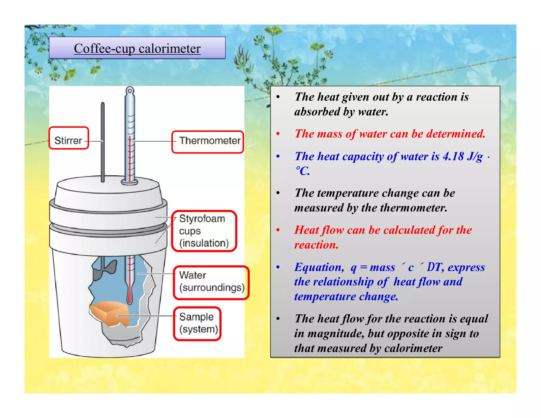 Coffee-cup calorimeter


                         •   The heat given out by a reaction is
                             absorbed by water.
                         •   The mass of water can be determined.
                         •   The heat capacity of water is 4.18 J/g •
                             °C.
                         •   The temperature change can be
                             measured by the thermometer.
                         •   Heat flow can be calculated for the
                             reaction.
                         •   Equation, q = mass × c × ∆T, express
                             the relationship of heat flow and
                             temperature change.
                         •   The heat flow for the reaction is equal
                             in magnitude, but opposite in sign to
                             that measured by calorimeter
 