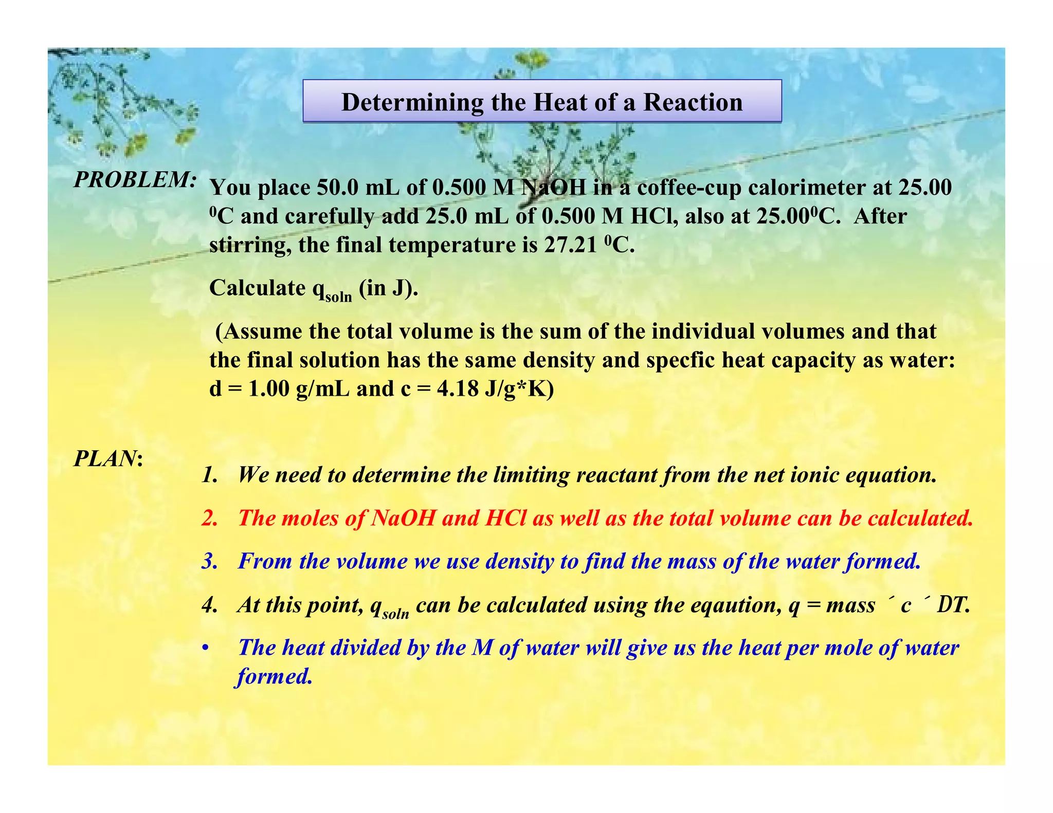 Determining the Heat of a Reaction

PROBLEM: You place 50.0 mL of 0.500 M NaOH in a coffee-cup calorimeter at 25.00
         0C and carefully add 25.0 mL of 0.500 M HCl, also at 25.000C. After

         stirring, the final temperature is 27.21 0C.
            Calculate qsoln (in J).
             (Assume the total volume is the sum of the individual volumes and that
            the final solution has the same density and specfic heat capacity as water:
            d = 1.00 g/mL and c = 4.18 J/g*K)

PLAN:
           1. We need to determine the limiting reactant from the net ionic equation.
           2. The moles of NaOH and HCl as well as the total volume can be calculated.
           3. From the volume we use density to find the mass of the water formed.
           4. At this point, qsoln can be calculated using the eqaution, q = mass × c × ∆T.
           •   The heat divided by the M of water will give us the heat per mole of water
               formed.
 
