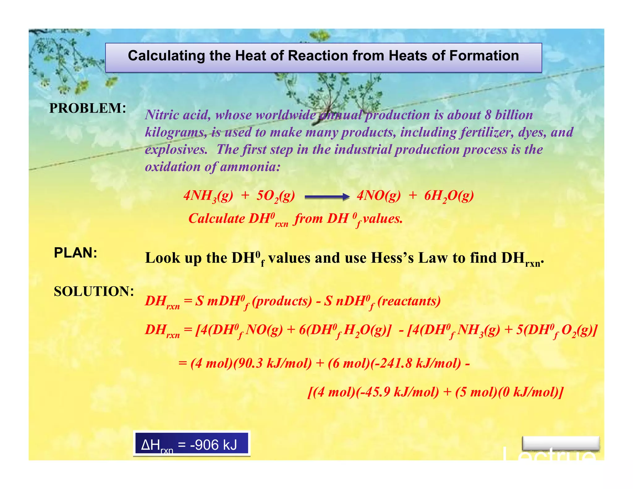 Calculating the Heat of Reaction from Heats of Formation


PROBLEM:     Nitric acid, whose worldwide annual production is about 8 billion
             kilograms, is used to make many products, including fertilizer, dyes, and
             explosives. The first step in the industrial production process is the
             oxidation of ammonia:
                   4NH3(g) + 5O2(g)              4NO(g) + 6H2O(g)
                    Calculate DH0rxn from DH 0f values.

PLAN:        Look up the DH0f values and use Hess’s Law to find DHrxn.

SOLUTION:
             DHrxn = S mDH0f (products) - S nDH0f (reactants)

             DHrxn = [4(DH0f NO(g) + 6(DH0f H2O(g)] - [4(DH0f NH3(g) + 5(DH0f O2(g)]

                  = (4 mol)(90.3 kJ/mol) + (6 mol)(-241.8 kJ/mol) -

                                        [(4 mol)(-45.9 kJ/mol) + (5 mol)(0 kJ/mol)]


            ∆Hrxn = -906 kJ
                                                                         Lectrue 3
 