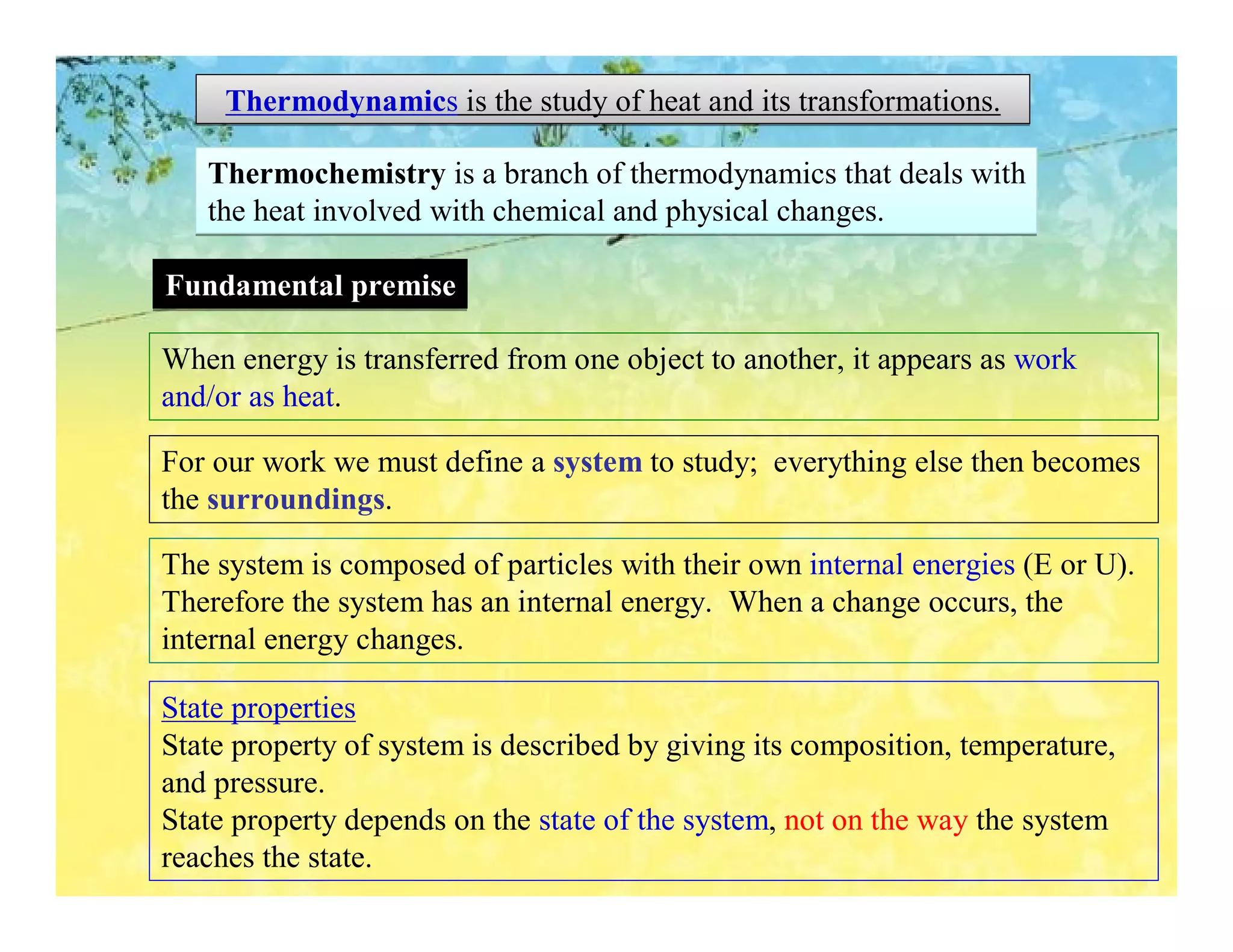 Thermodynamics is the study of heat and its transformations.

   Thermochemistry is a branch of thermodynamics that deals with
   the heat involved with chemical and physical changes.

Fundamental premise

When energy is transferred from one object to another, it appears as work
and/or as heat.

For our work we must define a system to study; everything else then becomes
the surroundings.

The system is composed of particles with their own internal energies (E or U).
Therefore the system has an internal energy. When a change occurs, the
internal energy changes.

State properties
State property of system is described by giving its composition, temperature,
and pressure.
State property depends on the state of the system, not on the way the system
reaches the state.
 
