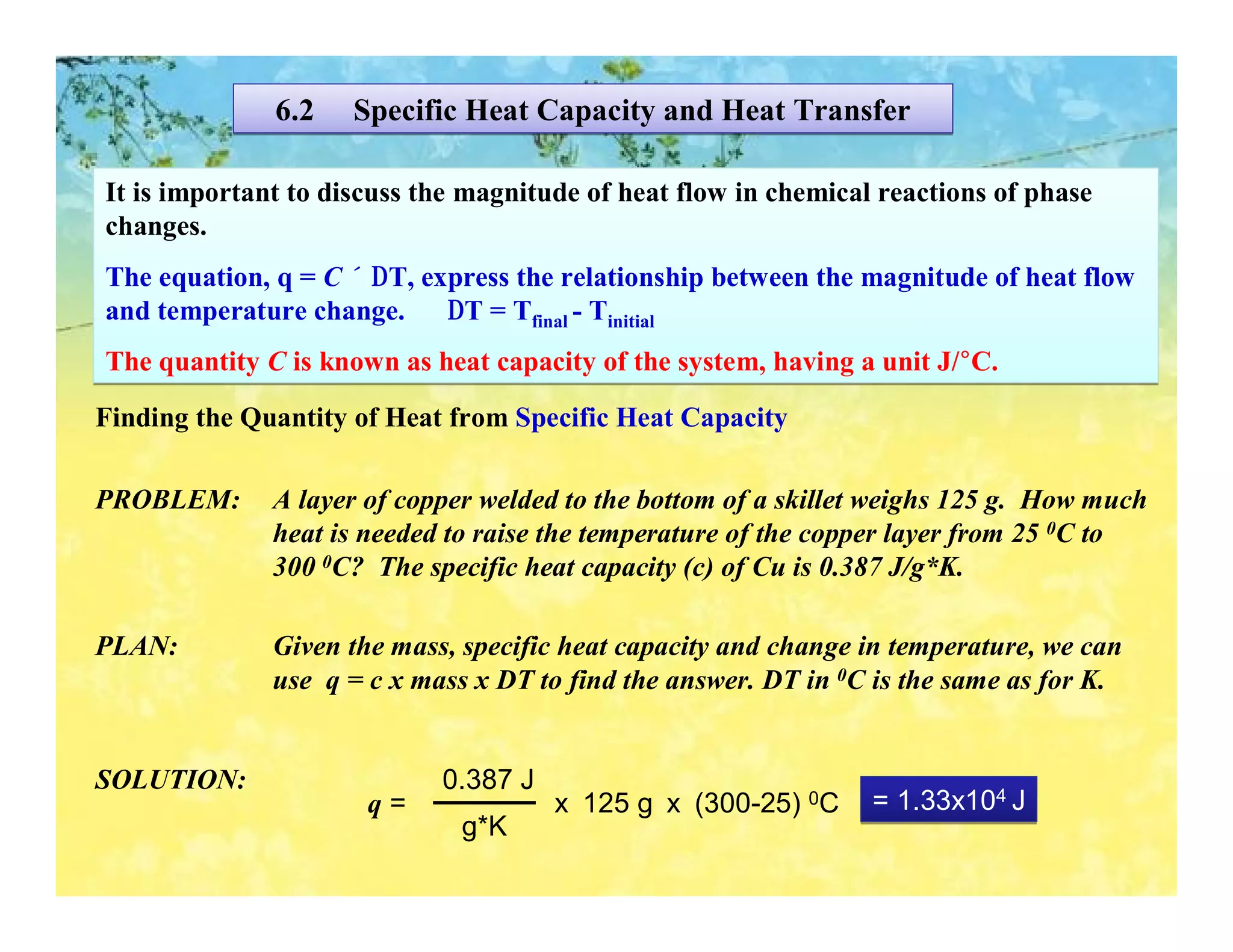 6.2    Specific Heat Capacity and Heat Transfer

It is important to discuss the magnitude of heat flow in chemical reactions of phase
changes.
The equation, q = C × ∆T, express the relationship between the magnitude of heat flow
and temperature change.     ∆T = Tfinal - Tinitial
The quantity C is known as heat capacity of the system, having a unit J/°C.
Finding the Quantity of Heat from Specific Heat Capacity

PROBLEM:      A layer of copper welded to the bottom of a skillet weighs 125 g. How much
              heat is needed to raise the temperature of the copper layer from 25 0C to
              300 0C? The specific heat capacity (c) of Cu is 0.387 J/g*K.

PLAN:         Given the mass, specific heat capacity and change in temperature, we can
              use q = c x mass x DT to find the answer. DT in 0C is the same as for K.


SOLUTION:                   0.387 J
                      q=              x 125 g x (300-25) 0C      = 1.33x104 J
                              g*K
 