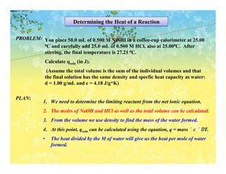 Determining the Heat of a Reaction

PROBLEM: You place 50.0 mL of 0.500 M NaOH in a coffee-cup calorimeter at 25.00
         0C and carefully add 25.0 mL of 0.500 M HCl, also at 25.000C. After

         stirring, the final temperature is 27.21 0C.
            Calculate qsoln (in J).
             (Assume the total volume is the sum of the individual volumes and that
            the final solution has the same density and specfic heat capacity as water:
            d = 1.00 g/mL and c = 4.18 J/g*K)

PLAN:
           1. We need to determine the limiting reactant from the net ionic equation.
           2. The moles of NaOH and HCl as well as the total volume can be calculated.
           3. From the volume we use density to find the mass of the water formed.
           4. At this point, qsoln can be calculated using the eqaution, q = mass × c × ∆T.
           •   The heat divided by the M of water will give us the heat per mole of water
               formed.
 