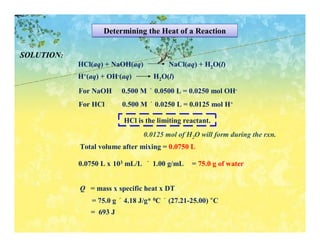 Determining the Heat of a Reaction

SOLUTION:
            HCl(aq) + NaOH(aq)           NaCl(aq) + H2O(l)
            H+(aq) + OH-(aq)        H2O(l)

            For NaOH     0.500 M × 0.0500 L = 0.0250 mol OH-
            For HCl       0.500 M × 0.0250 L = 0.0125 mol H+

                          HCl is the limiting reactant.
                                 0.0125 mol of H2O will form during the rxn.
            Total volume after mixing = 0.0750 L

            0.0750 L x 103 mL/L × 1.00 g/mL      = 75.0 g of water


            Q = mass x specific heat x DT
                = 75.0 g × 4.18 J/g* 0C × (27.21-25.00) °C
               = 693 J
 