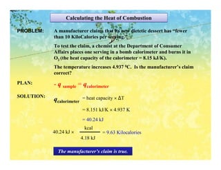 Calculating the Heat of Combustion

PROBLEM:    A manufacturer claims that its new dietetic dessert has “fewer
            than 10 KiloCalories per serving.”
            To test the claim, a chemist at the Department of Consumer
            Affairs places one serving in a bomb calorimeter and burns it in
            O2 (the heat capacity of the calorimeter = 8.15 kJ/K).
            The temperature increases 4.937 0C. Is the manufacturer’s claim
            correct?
PLAN:       - q sample = qcalorimeter
SOLUTION:                  = heat capacity × ∆T
            qcalorimeter
                           = 8.151 kJ/K × 4.937 K
                           = 40.24 kJ
                            kcal
            40.24 kJ ×               = 9.63 Kilocalories
                           4.18 kJ

              The manufacturer’s claim is true.
 