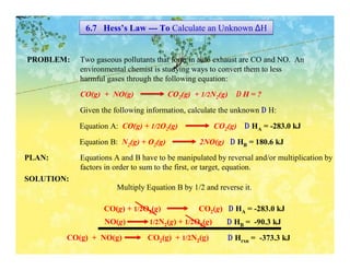 6.7 Hess’s Law --- To Calculate an Unknown ∆H


PROBLEM:    Two gaseous pollutants that form in auto exhaust are CO and NO. An
            environmental chemist is studying ways to convert them to less
            harmful gases through the following equation:
            CO(g) + NO(g)               CO2(g) + 1/2N2(g) ∆ H = ?
            Given the following information, calculate the unknown ∆ H:

            Equation A: CO(g) + 1/2O2(g)               CO2(g) ∆ HA = -283.0 kJ

            Equation B: N2(g) + O2(g)           2NO(g) ∆ HB = 180.6 kJ
PLAN:       Equations A and B have to be manipulated by reversal and/or multiplication by
            factors in order to sum to the first, or target, equation.
SOLUTION:
                       Multiply Equation B by 1/2 and reverse it.

                   CO(g) + 1/2O2(g)             CO2(g) ∆ HA = -283.0 kJ
                   NO(g)         1/2N2(g) + 1/2O2(g)      ∆ HB = -90.3 kJ
        CO(g) + NO(g)           CO2(g) + 1/2N2(g)         ∆ Hrxn = -373.3 kJ
 