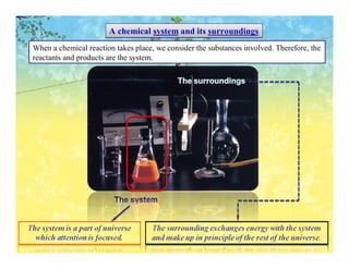 A chemical system and its surroundings
When a chemical reaction takes place, we consider the substances involved. Therefore, the
reactants and products are the system.
 