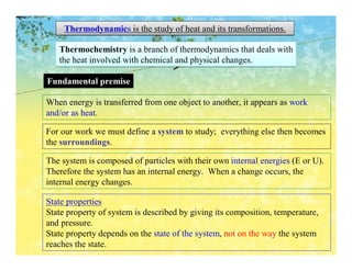 Thermodynamics is the study of heat and its transformations.

   Thermochemistry is a branch of thermodynamics that deals with
   the heat involved with chemical and physical changes.

Fundamental premise

When energy is transferred from one object to another, it appears as work
and/or as heat.

For our work we must define a system to study; everything else then becomes
the surroundings.

The system is composed of particles with their own internal energies (E or U).
Therefore the system has an internal energy. When a change occurs, the
internal energy changes.

State properties
State property of system is described by giving its composition, temperature,
and pressure.
State property depends on the state of the system, not on the way the system
reaches the state.
 
