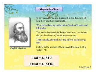 Magnitude of heat


                        In any process, we are interested in the direction of
                        heat flow and heat magnitude.
                        We express heat, q, in the unit of joules (SI unit) and
                        kilojoules.
                        The joules is named for James Joule who carried out
                        the precise thermodynamic measurement.
                        Traditionally, chemists use the calorie as an energy
                        unit.
                        Calorie is the amount of heat needed to raise 1.00 g
English physicist
                        water 1 °C.


                     1 cal = 4.184 J
                    1 kcal = 4.184 kJ
 