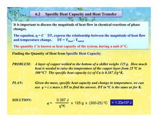6.2    Specific Heat Capacity and Heat Transfer

It is important to discuss the magnitude of heat flow in chemical reactions of phase
changes.
The equation, q = C × ∆T, express the relationship between the magnitude of heat flow
and temperature change.     ∆T = Tfinal - Tinitial
The quantity C is known as heat capacity of the system, having a unit J/°C.
Finding the Quantity of Heat from Specific Heat Capacity

PROBLEM:      A layer of copper welded to the bottom of a skillet weighs 125 g. How much
              heat is needed to raise the temperature of the copper layer from 25 0C to
              300 0C? The specific heat capacity (c) of Cu is 0.387 J/g*K.

PLAN:         Given the mass, specific heat capacity and change in temperature, we can
              use q = c x mass x DT to find the answer. DT in 0C is the same as for K.


SOLUTION:                   0.387 J
                      q=              x 125 g x (300-25) 0C      = 1.33x104 J
                              g*K
 