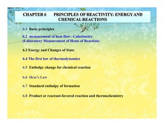 6.1 Basic principles

6.2 measurement of heat flow– Calorimetry
(Laboratory Measurement of Heats of Reaction)

6.3 Energy and Changes of State

6.4 The first law of thermodynamics

6.5 Enthalpy change for chemical reaction

6.6 Hess’s Law

6.7 Standard enthalpy of formation

6.8 Product or reactant-favored reaction and thermochemistry
 